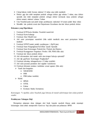 MANAJEMEN PERBANKAN |“Bank SyariahMandiri” 33
 Cakap hukum (telah berusia minimal 21 tahun atau telah menikah)
 Dokter gigi dan telah menjalani praktek sebagai dokter gigi selama 2 tahun, atau dokter
spesialis dan telah menjalani praktek sebagai dokter (termasuk masa praktek sebagai
dokter umum) minimal selama 2 tahun
 Usia Nasabah pada saat jatuh tempo pembiayaan maksimal 65 (enam puluh lima) tahun
 Memiliki izin praktek resmi dari Departemen Kesehatan dan izin lokasi praktek dokter
Dokumen yang Diperlukan:
1. Fotokopi KTP/Kartu Identitas Nasabah+suami/istri
2. Fotokopi Kartu keluarga
3. Fotokopi Akte Nikah/Cerai
4. Asli surat persetujuan suami/istri (bila sudah menikah) atau surat pernyataan belum
menikah
5. Fotokopi NPWP (untuk jumlah pembiayaan ≥ Rp50 juta)
6. Fotokopi Surat Pengangkatan/Sertifikat Ijazah Spesialis
7. Fotokopi Surat Keterangan Praktek/Izin Praktek dari Depkes
8. Fotokopi Keanggotaan Organisasi Profesi: IDI, PDGI (bila ada)
9. Fotokopi izin lokasi praktek dokter
10. Asli rekomendasi dari rumah sakit atau tempat bekerja optomal)*
11. Asli slip gaji/Surat Keterangan Penghasilan*
12. Fotokopi rekening tabungan/koran (3 bulan terakhir)
13. Asli surat pesanan peralatan dari supplier kedokteran
14. Fotokopi dokumen jaminan tambahan sesuai agunan (bila ada):
 Tanah dan bangunan:
 SHGB/SHM
 IMB
 PBB (tahun terakhir).
 Mobil:
 BPKB
 STNK
 Faktur
 Kwitansi blanko bermaterai.
Keterangan: *) Apabila calon Nasabah juga bekerja di rumah sakit/tempat lain selain praktek
sendiri.
Pembiayaan Talangan Haji
Merupakan pinjaman dana talangan dari bank kepada nasabah khusus untuk menutupi
kekurangan dana untuk memperoleh kursi/seat haji dan pada saat pelunasan BPIH.
 