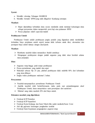 MANAJEMEN PERBANKAN |“Bank SyariahMandiri” 34
Syarat:
a. Memiliki rekening Tabungan MABRUR
b. Memiliki formulir SPPH yang telah dilegalisir Kandepag setempat.
Manfaat:
 Dapat dipenuhinya kebutuhan dana secara mendadak untuk menutupi kekurangan dana
sebagai persyaratan dalam memperoleh porsi haji atau pelunasan BPIH
 Proses pinjaman relatif cepat dan mudah
Pembiayaan Umrah
Pembiayaan Umrah adalah pembiayaan jangka pendek yang digunakan untuk memfasilitasi
kebutuhan biaya perjalanan umrah seperti namun tidak terbatas untuk tiket, akomodasi dan
persiapan biaya umrah lainnya dengan akad ijarah.
Manfaat:
 Membantu nasabah dalam menunaikan ibadah umrahnya
 Mengangsur pembayaran dengan jumlah angsuran yang tidak akan berubah selama
masa perjanjian.
Fitur:
 Angsuran tetap hingga jatuh tempo pembiayaan
 Proses permohonan yang mudah dan cepat
 Maksimal sebesar Rp 25 juta, plafond pembiayaan tidak melebihi 80% dari kebutuhan
yang akan dibiayai
 Jangka waktu pembiayaan maksimal 2 tahun.
Persyaratan:
 Nasabah menyampaikan permohonan Pembiayaan Umrah
 Apabila nasabah telah beristri/bersuami, maka pada saat penandatanganan akad
Pembiayaan Umrah, harus menyertakan surat persetujuan dari suami/istri
 Minimal uang muka nasabah 20% dari biaya umrah.
Dokumen nasabah yang diperlukan:
 Fotokopi KTP Pemohon
 Fotokopi KTP Suami/Istri
 Fotokopi Kartu Keluarga dan Surat Nikah (bila sudah menikah)/Surat Cerai
 Asli slip gaji/surat keterangan penghasilan terakhir
 Fotokopi Surat Keputusan pengangkatan pegawai tetap
 