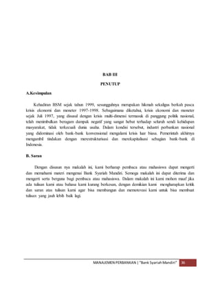 MANAJEMEN PERBANKAN |“Bank SyariahMandiri” 36
BAB III
PENUTUP
A.Kesimpulan
Kehadiran BSM sejak tahun 1999, sesungguhnya merupakan hikmah sekaligus berkah pasca
krisis ekonomi dan moneter 1997-1998. Sebagaimana diketahui, krisis ekonomi dan moneter
sejak Juli 1997, yang disusul dengan krisis multi-dimensi termasuk di panggung politik nasional,
telah menimbulkan beragam dampak negatif yang sangat hebat terhadap seluruh sendi kehidupan
masyarakat, tidak terkecuali dunia usaha. Dalam kondisi tersebut, industri perbankan nasional
yang didominasi oleh bank-bank konvensional mengalami krisis luar biasa. Pemerintah akhirnya
mengambil tindakan dengan merestrukturisasi dan merekapitalisasi sebagian bank-bank di
Indonesia.
B. Saran
Dengan disusun nya makalah ini, kami berharap pembaca atau mahasiswa dapat mengerti
dan memahami materi mengenai Bank Syariah Mandiri. Semoga makalah ini dapat diterima dan
mengerti serta berguna bagi pembaca atau mahasiswa. Dalam makalah ini kami mohon maaf jika
ada tulisan kami atau bahasa kami kurang berkesan, dengan demikian kami mengharapkan kritik
dan saran atas tulisan kami agar bisa membangun dan memotovasi kami untuk bisa membuat
tulisan yang jauh lebih baik lagi.
 