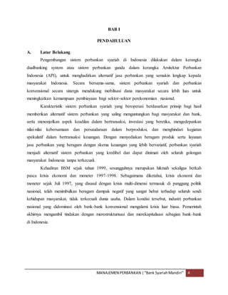 MANAJEMEN PERBANKAN |“Bank SyariahMandiri” 4
BAB I
PENDAHULUAN
A. Latar Belakang
Pengembangan sistem perbankan syariah di Indonesia dilakukan dalam kerangka
dualbanking system atau sistem perbankan ganda dalam kerangka Arsitektur Perbankan
Indonesia (API), untuk menghadirkan alternatif jasa perbankan yang semakin lengkap kepada
masyarakat Indonesia. Secara bersama-sama, sistem perbankan syariah dan perbankan
konvensional secara sinergis mendukung mobilisasi dana masyarakat secara lebih luas untuk
meningkatkan kemampuan pembiayaan bagi sektor-sektor perekonomian nasional.
Karakteristik sistem perbankan syariah yang beroperasi berdasarkan prinsip bagi hasil
memberikan alternatif sistem perbankan yang saling menguntungkan bagi masyarakat dan bank,
serta menonjolkan aspek keadilan dalam bertransaksi, investasi yang beretika, mengedepankan
nilai-nilai kebersamaan dan persaudaraan dalam berproduksi, dan menghindari kegiatan
spekulatif dalam bertransaksi keuangan. Dengan menyediakan beragam produk serta layanan
jasa perbankan yang beragam dengan skema keuangan yang lebih bervariatif, perbankan syariah
menjadi alternatif sistem perbankan yang kredibel dan dapat dinimati oleh seluruh golongan
masyarakat Indonesia tanpa terkecuali.
Kehadiran BSM sejak tahun 1999, sesungguhnya merupakan hikmah sekaligus berkah
pasca krisis ekonomi dan moneter 1997-1998. Sebagaimana diketahui, krisis ekonomi dan
moneter sejak Juli 1997, yang disusul dengan krisis multi-dimensi termasuk di panggung politik
nasional, telah menimbulkan beragam dampak negatif yang sangat hebat terhadap seluruh sendi
kehidupan masyarakat, tidak terkecuali dunia usaha. Dalam kondisi tersebut, industri perbankan
nasional yang didominasi oleh bank-bank konvensional mengalami krisis luar biasa. Pemerintah
akhirnya mengambil tindakan dengan merestrukturisasi dan merekapitalisasi sebagian bank-bank
di Indonesia.
 