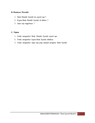 MANAJEMEN PERBANKAN |“Bank SyariahMandiri” 5
B. Rumusan Masalah
1. Bank Mandiri Syariah itu seperti apa ?
2. Kapan Bank Mandiri Syariah di dirikan ?
3. siapa saja anggotanya ?
C. Tujuan
1. Untuk mengetahui Bank Mandiri Syariah seperti apa
2. Untuk mengetahui kapan Bank Syariah didirikan
3. Untuk mengetahui siapa saja yang menjadi pengurus Bank Syariah
 