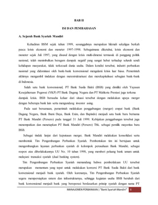 MANAJEMEN PERBANKAN |“Bank SyariahMandiri” 6
BAB II
ISI DAN PEMBAHASAN
A. Sejarah Bank Syariah Mandiri
Kehadiran BSM sejak tahun 1999, sesungguhnya merupakan hikmah sekaligus berkah
pasca krisis ekonomi dan moneter 1997-1998. Sebagaimana diketahui, krisis ekonomi dan
moneter sejak Juli 1997, yang disusul dengan krisis multi-dimensi termasuk di panggung politik
nasional, telah menimbulkan beragam dampak negatif yang sangat hebat terhadap seluruh sendi
kehidupan masyarakat, tidak terkecuali dunia usaha. Dalam kondisi tersebut, industri perbankan
nasional yang didominasi oleh bank-bank konvensional mengalami krisis luar biasa. Pemerintah
akhirnya mengambil tindakan dengan merestrukturisasi dan merekapitalisasi sebagian bank-bank
di Indonesia.
Salah satu bank konvensional, PT Bank Susila Bakti (BSB) yang dimiliki oleh Yayasan
Kesejahteraan Pegawai (YKP) PT Bank Dagang Negara dan PT Mahkota Prestasi juga terkena
dampak krisis. BSB berusaha keluar dari situasi tersebut dengan melakukan upaya merger
dengan beberapa bank lain serta mengundang investor asing.
Pada saat bersamaan, pemerintah melakukan penggabungan (merger) empat bank (Bank
Dagang Negara, Bank Bumi Daya, Bank Exim, dan Bapindo) menjadi satu bank baru bernama
PT Bank Mandiri (Persero) pada tanggal 31 Juli 1999. Kebijakan penggabungan tersebut juga
menempatkan dan menetapkan PT Bank Mandiri (Persero) Tbk. sebagai pemilik mayoritas baru
BSB.
Sebagai tindak lanjut dari keputusan merger, Bank Mandiri melakukan konsolidasi serta
membentuk Tim Pengembangan Perbankan Syariah. Pembentukan tim ini bertujuan untuk
mengembangkan layanan perbankan syariah di kelompok perusahaan Bank Mandiri, sebagai
respon atas diberlakukannya UU No. 10 tahun 1998, yang memberi peluang bank umum untuk
melayani transaksi syariah (dual banking system).
Tim Pengembangan Perbankan Syariah memandang bahwa pemberlakuan UU tersebut
merupakan momentum yang tepat untuk melakukan konversi PT Bank Susila Bakti dari bank
konvensional menjadi bank syariah. Oleh karenanya, Tim Pengembangan Perbankan Syariah
segera mempersiapkan sistem dan infrastrukturnya, sehingga kegiatan usaha BSB berubah dari
bank konvensional menjadi bank yang beroperasi berdasarkan prinsip syariah dengan nama PT
 