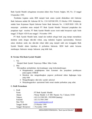 MANAJEMEN PERBANKAN |“Bank SyariahMandiri” 7
Bank Syariah Mandiri sebagaimana tercantum dalam Akta Notaris: Sutjipto, SH, No. 23 tanggal
8 September 1999.
Perubahan kegiatan usaha BSB menjadi bank umum syariah dikukuhkan oleh Gubernur
Bank Indonesia melalui SK Gubernur BI No. 1/24/ KEP.BI/1999, 25 Oktober 1999. Selanjutnya,
melalui Surat Keputusan Deputi Gubernur Senior Bank Indonesia No. 1/1/KEP.DGS/ 1999, BI
menyetujui perubahan nama menjadi PT Bank Syariah Mandiri. Menyusul pengukuhan dan
pengakuan legal tersebut, PT Bank Syariah Mandiri secara resmi mulai beroperasi sejak Senin
tanggal 25 Rajab 1420 H atau tanggal 1 November 1999.
PT Bank Syariah Mandiri hadir, tampil dan tumbuh sebagai bank yang mampu memadukan
idealisme usaha dengan nilai-nilai rohani, yang melandasi kegiatan operasionalnya. Harmoni
antara idealisme usaha dan nilai-nilai rohani inilah yang menjadi salah satu keunggulan Bank
Syariah Mandiri dalam kiprahnya di perbankan Indonesia. BSM hadir untuk bersama
membangun Indonesia menuju Indonesia yang lebih baik.
B. Visi dan Misi Bank Syariah Mandiri
1. Visi
Menjadi Bank Syariah Terpercaya Pilihan Mitra Usaha.
2. Misi
Mewujudkan pertumbuhan dan keuntungan yang berkesinambungan
 Mengutamakan penghimpunan dana konsumer dan penyaluran pembiayaan
pada segmen UMKM
 Merekrut dan mengembangkan pegawai profesional dalam lingkungan kerja
yang sehat
 Mengembangkan nilai-nilai syariah universal
 Menyelenggarakan operasional bank sesuai standar perbankan yang sehat.
C. Profil Perusahaan
1. Profil
Nama : PT Bank Syariah Mandiri
Alamat : Wisma Mandiri I, Jl. MH. Thamrin No. 5 Jakarta 10340
Telepon : (62-21) 2300 509 , 39839000 (hunting)
Faksimili : (62-21) 3983 2989
Situs Web : www.syariahmandiri.co.id
Tanggal Berdiri : 25 Oktober 1999
Tanggal Beroperasi : 1 November 1999
 
