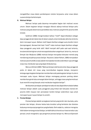 mengaktifkan siswa dalam pembelajaran melalui kerjasama antar siswa dalam 
suasana belajar berkelompok. 
B. Motivasi Belajar 
Motivasi belajar pada dasarnya merupakan bagian dari motivasi secara 
umum. Dalam kegiatan belajar mengajar dikenal adanya motivasi belajar yaitu 
motivasi yang ada dalam dunia pendidikan atau motivasi yang dimiliki peserta didik 
(siswa). 
Sardiman (2006) mengemukakan bahwa “motif” dapat dikatakan sebagai 
daya penggerak dari dalam dan di dalam subyek untuk melakukan aktivitas tertentu 
demi mencapai tujuan. Bahkan motif dapat diartikan sebagai suatu kondisi intern 
(kesiapsiagaan). Berawal dari kata “motif” maka motivasi dapat diartikan sebagai 
daya penggerak yang telah aktif. Motif menjadi aktif pada saat-saat tertentu, 
terutama bila keinginan untuk mencapai kebutuhan sangat kuat. Selain itu, menurut 
Dimyati dan Mudjiono (2006) motivasi belajar merupakan kekuatan mental yang 
mendorong terjadinya proses belajar. Nasution ( dalam Rohani, 2004) menyatakan 
motivasi peserta didik (siswa) adalah menciptakan kondisi sedemikian rupa sehingga 
siswa mau melakukan apa yang dapat dilakukannya. 
Menurut Winkel (2005) “Motivasi belajar ialah keseluruhan daya penggerak 
psikis di dalam diri siswa yang menimbulkan kegiatan belajar, menjamin 
kelangsungan kegiatan belajar dan memberikan arah pada kegiatan belajar itu demi 
mencapai suatu tujuan. Motivasi belajar memegang peranan penting dalam 
memberikan gairah atau semangat dalam belajar, sehingga siswa yang bermotivasi 
kuat memiliki energi banyak untuk melakukan kegiatan belajar”. 
Berdasarkan pendapat-pendapat tersebut di atas dapat dikemukakan bahwa 
motivasi belajar adalah suatu penggerak yang timbul dari kekuatan mental diri 
peserta didik maupun dari penciptaan kondisi belajar sedemikian rupa untuk 
mencapai tujuan-tujuan belajar itu sendiri. 
C. Prestasi Belajar 
Prestasi belajar adalah serangkaian kalimat yang terdiri dari dua kata, yaitu 
prestasi dan belajar, dimana kedua kata tersebut saling berkaitan dan diantara 
keduanya mempunyai pengertian yang berbeda. Oleh sebab itu, sebelum mengulas 
lebih dalam tentang prestasi belajar, terlebih dahulu kita telusuri kata tersebut satu 
persatu untuk mengetahui apa pengertian prestasi belajar itu. Menurut Djamarah 
 