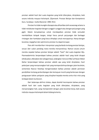 prestasi adalah hasil dari suatu kegiatan yang telah dikerjakan, diciptakan, baik 
secara individu maupun kelompok. (Djamarah. Prestasi Belajar dan Kompetensi 
Guru. Surabaya : Usaha Nasional. 1994. Hlm) 
Prestasi itu tidak mungkin diacapai atau dihasilkan oleh seseorang selama ia 
tidak melakukan kegiatan dengan sungguh-sungguh atau dengan perjuangan yang 
gigih. Dalam kenyataannya untuk mendapatkan prestasi tidak semudah 
membalikkan telapak tangan, tetapi harus penuh perjuangan dan berbagai 
rintangan dan hambatan yang harus dihadapi untuk mencapainya. Hanya dengan 
keuletan, kegigihan dan optimisme prestasi itu dapat tercapai. 
Para ahli memberikan interpretasi yang berbeda tentang prestasi belajar, 
sesuai dari sudut pandang mana mereka menyorotinya. Namun secara umum 
mereka sepakat bahwa prestasi belajar adalah “hasil” dari suatu kegiatan Wjs. 
Poerwadarminta berpendapat bahwa prestasi adalah hasil yang telah dicapai 
(dilakuakan, dikerjakan dan sebagainnya), sedangkan menurut Mas’ud Hasan Abdul 
Qohar berpendapat bahwa prestasi adalah apa yang telah diciptakan, hasil 
pekerjaan yang menyenangkan hati yang memperolehnya dengan jalan keuletan, 
sementara Nasrun Harahap mengemukakan bahwa prestasi adalah penilaian 
pendidikan tentang perkembangan dan kemajuan murid yang berkenaan dengan 
penguasaan bahan pelajaran yang disajikan kepada mereka serta nilai -nilai yang 
terdapat dalam kurikulum. 
Dari beberapa definisi diatas, dapat diambil kesimpulan bahwa prestasi 
adalah hasil dari suatu kegiatan yang telah dikerjakan, diciptakan, yang 
menyenangkan hati, yang memperoleh dengan jalan keuletan kerja, baik secara 
individu maupun kelompok dalam bidang tertentu. 
