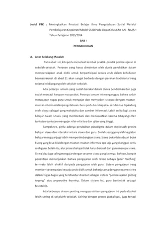 Judul PTK : Meningkatkan Prestasi Belajar Ilmu Pengetahuan Sosial Melalui 
Pembelajaran Kooperatif Model STAD Pada Siswa Kelas 6 MI AN - NAJAH 
Tahun Pelajaran 2013/2014 
BAB I 
PENDAHULUAN 
A. Latar Belakang Masalah 
Pada abad ini, kita perlu menelaah kembali praktik-praktik pembelejaran di 
sekolah-sekolah. Peranan yang harus dimainkan oleh dunia pendidikan dalam 
mempersiapkan anak didik untuk berpartisipasi secara utuh dalam kehidupan 
bermasyarakat di abad 21 akan sangat berbeda dengan peranan tradisional yang 
selama ini dipegang oleh sekolah-sekolah. 
Ada persepsi umum yang sudah berakar dalam dunia pendidikan dan juga 
sudah menjadi harapan masyarakat. Persepsi umum ini menganggap bahwa sudah 
merupakan tugas guru untuk mengajar dan menyodori siswwa dengan muatan-muatan 
informasi dan pengetahuan. Guru perlu bersikap atau setidaknya dipandang 
oleh siswa sebagai yang mahatahu dan sumber informasi. Lebih celka lagi, siswa 
belajar dalam situasi yang membebani dan menakuktkan karena dibayangi oleh 
tuntutan-tuntutan mengejar nilai-nilai tes dan ujian yang tinggi. 
Tampaknya, perlu adanya perubahan paradigma dalam menelaah proses 
belajar siswa dan interaksi antara siswa dan guru. Sudah seyogyanyalah kegiatan 
belajar mengajar juga lebih mempertimbangkan siswa. Siswa bukanlah sebuah botol 
ksong yang bisa diisi dengan muatan-muatan informasi apa saja yang dianggap perlu 
oleh guru. Selain itu, alur proses belajar tidak harus berasal dari guru menuju siswa. 
Siswa bisa juga saling mengajar dengan sesame siswa yang lainnya. Bahkan, banyak 
penelitian menunjukkan bahwa pengajaran oleh rekan sebaya (peer teaching) 
ternyata lebih efektif daripada pengajaran oleh guru. Sistem pengajaran yang 
member kesempatan kepada anak didik untuk bekerjasama dengan sesame siswa 
dalam tugas-tugas yang terstruktur disebut sebagai sistem “pembelajaran gotong 
royong” atau cooperative learning. Dalam sistem ini, guru bertindak sebagai 
fasilitator. 
Ada beberapa alasan penting mengapa sistem pengajaran ini perlu dipakai 
lebih sering di sekolahh-sekolah. Seiring dengan proses globalisasi, juga terjadi 
 