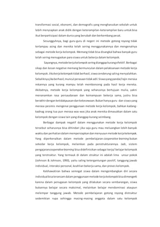 transformasi sosial, ekonomi, dan demografis yang mengharuskan sekolah untuk 
lebih menyiapkan anak didik dengan keterampilan-keterampilan baru untuk bisa 
ikut berpartisipasi dalam dunia yang berubah dan berkembang pesat. 
Sesungguhnya, bagi guru-guru di negeri ini metode gotong royong tidak 
terlampau asing dan mereka telah sering menggunakannya dan mengenalnya 
sebagai metode kerja kelompok. Memang tidak bisa disangkal bahwa banyak guru 
telah sering menugaskan para siswa untuk bekerja dalam kelompok. 
Sayangnya, metode kerja kelompok sering dianggap kurang efektif. Berbagai 
sikap dan kesan negative memang bermunculan dalam pelaksanaan metode kerja 
kelompok. Jika kerja kelompok tidak berhasil, siswa cenderung saling menyalahkan. 
Sebaliknya jika berhasil, muncul perasaan tidak adil. Siswa yang pandai/rajin merasa 
rekannya yang kurang mampu telah membonceng pada hasil kerja mereka. 
Akibatnya, metode kerja kelompok yang seharusnya bertujuan mulia, yakni 
menanamkan rasa persaudaraan dan kemampuan bekerja sama, justru bisa 
berakhir dengan ketidakpuasan dan kekecewaan. Bukan hanya guru dan siswa yang 
merasa pesimis mengenai penggunaan metode kerja kelompok, bahkan kadang-kadnag 
orang tua pun merasa was-was jika anak mereka dimasukkan dalam satu 
kelompok dengan siswa lain yang dianggap kurang seimbang. 
Berbagai dampak negatif dalam menggunakan metode kerja kelompok 
tersebut seharusnya bisa dihindari jika saja guru mau meluangkan lebih banyak 
waktu dan perhatian dalam mempersiapkan dan menyusun metode kerja kelompok. 
Yang diperkenalkan dalam metode pembelajaran cooperative learning bukan 
sekedar kerja kelompok, melainkan pada penstrukturannya. Jadi, sistem 
pengajarancooperative learning bisa didefinisikan sebagai kerja/ belajar kelompok 
yang terstruktur. Yang termauk di dalam struktur ini adalah lima unsur pokok 
(Johnson & Johnson, 1993), yaitu saling ketergantungan positif, tanggung jawab 
individual, interaksi personal, keahlian bekerja sama, dan proses kelompok. 
Kekhawatiran bahwa semngat siswa dalam mengembangkan diri secara 
individual bisa terancam dalam penggunaan metode kerja kelompok bisa dimengerti 
karena dalam penugasan kelompok yang dilakukan secara sembarangan, siswa 
bukannya belajar secara maksimal, melainkan belajar mendominasi ataupun 
melempar tanggung jawab. Metode pembelajaran gotong royong distruktur 
sedemikian rupa sehingga masing-masing anggota dalam satu kelompok 
 