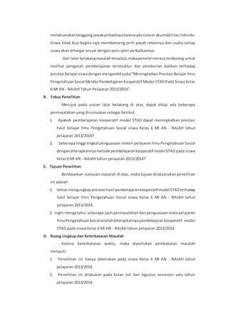 melaksanakan tanggung jawab pribadinya karena ada sistem akuntabili tas individu. 
Siswa tidak bisa begitu saja membonceng jerih payah rekannya dan usaha setiap 
siswa akan dihargai sesuai dengan poin-poin perbaikannya. 
Dari latar belakang masalah tersebut, maka peneliti merasa terdorong untuk 
melihat pengaruh pembelajaran terstruktur dan pemberian balikan terhadap 
prestasi belajar siswa dengan mengambil judul “Meningkatkan Prestasi Belajar Ilmu 
Pengetahuan Sosial Melalui Pembelajaran Kooperatif Model STAD Pada Siswa Kelas 
6 MI AN - NAJAH Tahun Pelajaran 2013/2014”. 
B. Fokus Penelitian 
Merujuk pada uraian latar belakang di atas, dapat dikaji ada beberapa 
permasalahan yang dirumuskan sebagai berikut: 
1. Apakah pembelajaran kooperatif model STAD dapat meningkatkan prestasi 
hasil belajar Ilmu Pengetahuan Sosial siswa Kelas 6 MI AN - NAJAH tahun 
pelajaran 2013/2014? 
2. Seberapa tinggi tingkat penguasaan materi pelajaran Ilmu Pengetahuan Sosial 
dengan diterapkannya metode pembelajaran kooperatif model STAD pada siswa 
Kelas 6 MI AN - NAJAH tahun pelajaran 2013/2014? 
C. Tujuan Penelitian 
Berdasarkan rumusan masalah di atas, maka tujuan dilaksanakan penelitian 
ini adalah: 
1. Untuk mengungkap prestasi hasil pembelajaran kooperatif model STAD terhadap 
hasil belajar Ilmu Pengetahuan Sosial siswa Kelas 6 MI AN - NAJAH tahun 
pelajaran 2013/2014. 
2. Ingin mengetahui seberapa jauh permasalahan dan penguasaan mata pelajaran 
Ilmu Pengetahuan Sosial setelah diterapkannya pembelajaran kooperatif model 
STAD pada siswa Kelas 6 MI AN - NAJAH tahun pelajaran 2013/2014. 
D. Ruang Lingkup dan Keterbatasan Masalah 
Karena keterbatasan waktu, maka diperlukan pembatasan masalah 
meliputi: 
1. Penelitian ini hanya dikenakan pada siswa Kelas 6 MI AN - NAJAH tahun 
pelajaran 2013/2014. 
2. Penelitian ini dilakukan pada bulan Juli dan Agustus semester satu tahun 
pelajaran 2013/2014. 
 