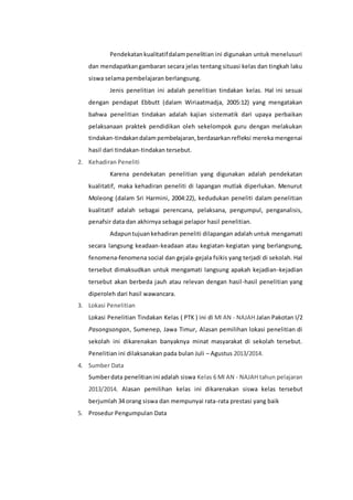 Pendekatan kualitatif dalam penelitian ini digunakan untuk menelusuri 
dan mendapatkan gambaran secara jelas tentang situasi kelas dan tingkah laku 
siswa selama pembelajaran berlangsung. 
Jenis penelitian ini adalah penelitian tindakan kelas. Hal ini sesuai 
dengan pendapat Ebbutt (dalam Wiriaatmadja, 2005:12) yang mengatakan 
bahwa penelitian tindakan adalah kajian sistematik dari upaya perbaikan 
pelaksanaan praktek pendidikan oleh sekelompok guru dengan melakukan 
tindakan-tindakan dalam pembelajaran, berdasarkan refleksi mereka mengenai 
hasil dari tindakan-tindakan tersebut. 
2. Kehadiran Peneliti 
Karena pendekatan penelitian yang digunakan adalah pendekatan 
kualitatif, maka kehadiran peneliti di lapangan mutlak diperlukan. Menurut 
Moleong (dalam Sri Harmini, 2004:22), kedudukan peneliti dalam penelitian 
kualitatif adalah sebagai perencana, pelaksana, pengumpul, penganalisis, 
penafsir data dan akhirnya sebagai pelapor hasil penelitian. 
Adapun tujuan kehadiran peneliti dilapangan adalah untuk mengamati 
secara langsung keadaan-keadaan atau kegiatan-kegiatan yang berlangsung, 
fenomena-fenomena social dan gejala-gejala fsikis yang terjadi di sekolah. Hal 
tersebut dimaksudkan untuk mengamati langsung apakah kejadian-kejadian 
tersebut akan berbeda jauh atau relevan dengan hasil-hasil penelitian yang 
diperoleh dari hasil wawancara. 
3. Lokasi Penelitian 
Lokasi Penelitian Tindakan Kelas ( PTK ) ini di MI AN - NAJAH Jalan Pakotan I/2 
Pasongsongan, Sumenep, Jawa Timur, Alasan pemilihan lokasi penelitian di 
sekolah ini dikarenakan banyaknya minat masyarakat di sekolah tersebut. 
Penelitian ini dilaksanakan pada bulan Juli – Agustus 2013/2014. 
4. Sumber Data 
Sumber data penelitian ini adalah siswa Kelas 6 MI AN - NAJAH tahun pelajaran 
2013/2014. Alasan pemilihan kelas ini dikarenakan siswa kelas tersebut 
berjumlah 34 orang siswa dan mempunyai rata-rata prestasi yang baik 
5. Prosedur Pengumpulan Data 
 