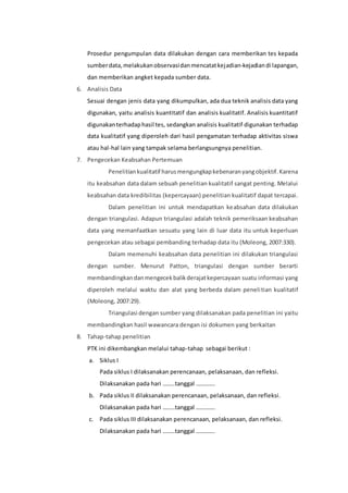 Prosedur pengumpulan data dilakukan dengan cara memberikan tes kepada 
sumber data, melakukan observasi dan mencatat kejadian-kejadian di lapangan, 
dan memberikan angket kepada sumber data. 
6. Analisis Data 
Sesuai dengan jenis data yang dikumpulkan, ada dua teknik analisis data yang 
digunakan, yaitu analisis kuantitatif dan analisis kualitatif. Analisis kuantitatif 
digunakan terhadap hasil tes, sedangkan analisis kualitatif digunakan terhadap 
data kualitatif yang diperoleh dari hasil pengamatan terhadap aktivitas siswa 
atau hal-hal lain yang tampak selama berlangsungnya penelitian. 
7. Pengecekan Keabsahan Pertemuan 
Penelitian kualitatif harus mengungkap kebenaran yang objektif. Karena 
itu keabsahan data dalam sebuah penelitian kualitatif sangat penting. Melalui 
keabsahan data kredibilitas (kepercayaan) penelitian kualitatif dapat tercapai. 
Dalam penelitian ini untuk mendapatkan keabsahan data dilakukan 
dengan triangulasi. Adapun triangulasi adalah teknik pemeriksaan keabsahan 
data yang memanfaatkan sesuatu yang lain di luar data itu untuk keperluan 
pengecekan atau sebagai pembanding terhadap data itu (Moleong, 2007:330). 
Dalam memenuhi keabsahan data penelitian ini dilakukan triangulasi 
dengan sumber. Menurut Patton, triangulasi dengan sumber berarti 
membandingkan dan mengecek balik derajat kepercayaan suatu informasi yang 
diperoleh melalui waktu dan alat yang berbeda dalam peneli tian kualitatif 
(Moleong, 2007:29). 
Triangulasi dengan sumber yang dilaksanakan pada penelitian ini yaitu 
membandingkan hasil wawancara dengan isi dokumen yang berkaitan 
8. Tahap-tahap penelitian 
PTK ini dikembangkan melalui tahap-tahap sebagai berikut : 
a. Siklus I 
Pada siklus I dilaksanakan perencanaan, pelaksanaan, dan refleksi. 
Dilaksanakan pada hari ……..tanggal …………. 
b. Pada siklus II dilaksanakan perencanaan, pelaksanaan, dan refleksi. 
Dilaksanakan pada hari ……..tanggal …………. 
c. Pada siklus III dilaksanakan perencanaan, pelaksanaan, dan refleksi. 
Dilaksanakan pada hari ……..tanggal …………. 
 