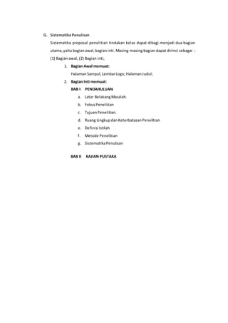 G. Sistematika Penulisan 
Sistematika proposal penelitian tindakan kelas dapat dibagi menjadi dua bagian 
utama, yaitu bagian awal, bagian inti. Masing-masing bagian dapat dirinci sebagai : 
(1) Bagian awal, (2) Bagian inti, 
1. Bagian Awal memuat: 
Halaman Sampul; Lembar Logo; Halaman Judul; 
2. Bagian Inti memuat: 
BAB I PENDAHULUAN 
a. Latar Belakang Masalah. 
b. Fokus Penelitian 
c. Tujuan Penelitian. 
d. Ruang Lingkup dan Keterbatasan Penelitian 
e. Definisi Istilah 
f. Metode Penelitian 
g. Sistematika Penulisan 
BAB II KAJIAN PUSTAKA 
 