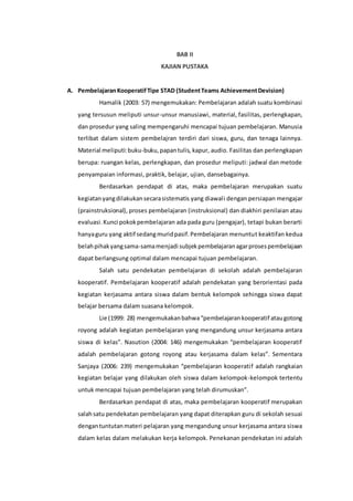 BAB II 
KAJIAN PUSTAKA 
A. Pembelajaran Kooperatif Tipe STAD (Student Teams Achievement Devision) 
Hamalik (2003: 57) mengemukakan: Pembelajaran adalah suatu kombinasi 
yang tersusun meliputi unsur-unsur manusiawi, material, fasilitas, perlengkapan, 
dan prosedur yang saling mempengaruhi mencapai tujuan pembelajaran. Manusia 
terlibat dalam sistem pembelajran terdiri dari siswa, guru, dan tenaga lainnya. 
Material meliputi: buku-buku, papan tulis, kapur, audio. Fasilitas dan perlengkapan 
berupa: ruangan kelas, perlengkapan, dan prosedur meliputi: jadwal dan metode 
penyampaian informasi, praktik, belajar, ujian, dansebagainya. 
Berdasarkan pendapat di atas, maka pembelajaran merupakan suatu 
kegiatan yang dilakukan secara sistematis yang diawal i dengan persiapan mengajar 
(prainstruksional), proses pembelajaran (instruksional) dan diakhiri penilaian atau 
evaluasi. Kunci pokok pembelajaran ada pada guru (pengajar), tetapi bukan berarti 
hanya guru yang aktif sedang murid pasif. Pembelajaran menuntut keaktifan kedua 
belah pihak yang sama-sama menjadi subjek pembelajaran agar proses pembelajaan 
dapat berlangsung optimal dalam mencapai tujuan pembelajaran. 
Salah satu pendekatan pembelajaran di sekolah adalah pembelajaran 
kooperatif. Pembelajaran kooperatif adalah pendekatan yang berorientasi pada 
kegiatan kerjasama antara siswa dalam bentuk kelompok sehingga siswa dapat 
belajar bersama dalam suasana kelompok. 
Lie (1999: 28) mengemukakan bahwa “pembelajaran kooperatif atau gotong 
royong adalah kegiatan pembelajaran yang mengandung unsur kerjasama antara 
siswa di kelas”. Nasution (2004: 146) mengemukakan “pembelajaran kooperatif 
adalah pembelajaran gotong royong atau kerjasama dalam kelas”. Sementara 
Sanjaya (2006: 239) mengemukakan “pembelajaran kooperati f adalah rangkaian 
kegiatan belajar yang dilakukan oleh siswa dalam kelompok-kelompok tertentu 
untuk mencapai tujuan pembelajaran yang telah dirumuskan”. 
Berdasarkan pendapat di atas, maka pembelajaran kooperatif merupakan 
salah satu pendekatan pembelajaran yang dapat diterapkan guru di sekolah sesuai 
dengan tuntutan materi pelajaran yang mengandung unsur kerjasama antara siswa 
dalam kelas dalam melakukan kerja kelompok. Penekanan pendekatan ini adalah 
 