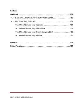 RISET OPERASI & T.P KEPUTUSAN
BAB XIV
SIMULASI . . . . . . . . . . . . . . . . . . . . . . . . . . . . . . . . . . . . . . . . . . . . . . . . . . . . . . . . . 150
14.1 BAHASA-BAHASA KOMPUTER UNTUK SIMULASI . . . . . . . . . . . . . . . . . . . 150
14.2 MODEL-MODEL SIMULASI . . . . . . . . . . . . . . . . . . . . . . . . . . . . . . . . . . . . . . 151
14.2.1 Model Simulasi yang Stochastic . . . . . . . . . . . . . . . . . . . . . . . . . . . . . 151
14.2.2 Model Simulasi yang Deterministik . . . . . . . . . . . . . . . . . . . . . . . . . . . 152
14.2.3 Model Simulasi yang Dinamik dan yang Statik . . . . . . . . . . . . . . . . . . 152
14.2.4 Model Simulasi yang Heuristik . . . . . . . . . . . . . . . . . . . . . . . . . . . . . . . 152
Penutup . . . . . . . . . . . . . . . . . . . . . . . . . . . . . . . . . . . . . . . . . . . . . . . . . . . . . . . . . . 136
Daftar Pustaka . . . . . . . . . . . . . . . . . . . . . . . . . . . . . . . . . . . . . . . . . . . . . . . . . . . . . 137
 