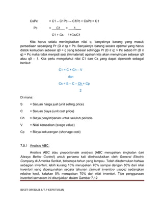 RISET OPERASI & T.P KEPUTUSAN
CsPc = C1 – C1Pc → C1Pc + CsPc = C1
Pc = C1 = 1___
C1 + Cs 1+Cs/C1
Kita harus selalu meningkatkan nilai q, banyaknya barang yang masuk
persediaan sepanjang Pr (D ≥ q) > Pc. Banyaknya barang secara optimal yang harus
distok kemudian sebesar q0 = q yang tebesar sehingga Pr (D ≥ q) > Pc sebab Pr (D ≥
q) = Pc maka tidak menjadi soal (immaterial) apakah kita akan menyimpan sebesar q0
atau q0 – 1. Kita perlu mengetahui nilai C1 dan Cs yang dapat diperoleh sebagai
berikut:
C1 = C + Ch – V
dan
Cs = S – C – Ch + Cp
2
Di mana:
S = Satuan harga jual (unit selling price)
C = Satuan biaya (unit cost price)
Ch = Biaya penyimpanan untuk seluruh periode
V = Nilai kerusakan (svage value)
Cp = Biaya kekurangan (shortage cost)
7.5.1 Analisis ABC:
Analisis ABC atau proportionate analysis (ABC merupakan singkatan dari
Always Better Control) untuk pertama kali diintroduksikan oleh General Electric
Company di Amerika Serikat, beberapa tahun yang lampau. Telah diketemukan bahwa
sebagian inventori, lebih kurang 10% merupakan 70% sampai dengan 80% dari nilai
inventori yang dipergunakan secara tahunan (annual inventory usage) sedangkan
relative kecil, katakan 5% merupakan 70% dari nilai inventori. Tipe penggunaan
inventori semacam ini ditunjukkan dalam Gambar 7.12
 