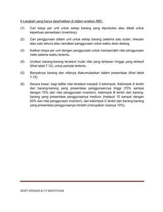 RISET OPERASI & T.P KEPUTUSAN
6 Langkah yang harus diperhatikan di dalam analisis ABC:
(1) Cari biaya per unit untuk setiap barang yang diproduksi atau dibeli untuk
keperluan persediaan (inventory).
(2) Cari penggunaan dalam unit untuk setiap barang (selama satu bulan, triwulan
atau satu tahun) atau ramalkan penggunaan untuk waktu akan datang.
(3) Kalikan biaya per unit dengan penggunaan untuk memperoleh nilai penggunaan
netto selama waktu tertentu.
(4) Urutkan barang-barang tersebut mulai nilai yang terbesar hingga yang terkecil
(lihat tabel 7.12), untuk periode tertentu.
(5) Banyaknya barang dan nilainya diakumulasikan dalam presentase (lihat tabel
7.12)
(6) Secara kasar, bagi daftar nilai tersebut manjadi 3 kelompok. Kelompok A terdiri
dari barang-barang yang presentase penggunaannya tinggi (70% sampai
dengan 75% dari nilai penggunaan inventori), kelompok B terdiri dari barang-
barang yang presentase penggunaanya medium (meliputi 15 sampai dengan
20% dari nilai penggunaan inventori), dan kelompok C terdiri dari barang-barang
yang presentase penggunaanya rendah (merupakan sisanya 10%).
 