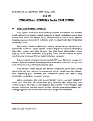 RISET OPERASI & T.P KEPUTUSAN
Sumber: Riset Operasi, Edisi Kelima, Jilid 1, Hamdy A. Taha
BAB VIII
PENGAMBILAN KEPUTUSAN DALAM RISET OPERASI
8.8 SENI DAN ILMU RISET OPERASI:
Riset operasi (Operations Research/OR) berusaha menetapkan arah tindakan
terbaik (optimum) dari sebuah masalah keputusan di bawah pembatasan sumber daya
yang terbatas. Istilah riset operasi sering kali diasosiasikan hampir secara eksklusif
dengan penggunaan teknik-teknik matematis untuk membuat model dan menganalisis
masalah keputusan.
Pemecahan masalah tidaklah hanya sekedar pengembangan dan pemecahan
model-model matematis. Secara spesifik, masalah keputusan biasanya mencangkup
faktor-faktor penting yang tidak berwujud dan tidak dapat diterjemahkan secara
langsung dalam bentuk matematis. Yang paling utama dari faktor-faktor ini adalah
kehadiran unsure manusia dihampir setiap lingkungan keputusan
Sebagai sebuah teknik pemecahan masalah, OR harus dipandang sebagai ilmu
dan seni. Aspek ilmu terletak dalam penyediaan teknik-teknik matematis dan algoritma
untuk memecahkan masalah keputusan yang tepat.
Riset Operasi adalah sebuah seni karena keberhasilan dalam semua tahap
yang mendahului dan melanjuti pemecahan dari sebuah model matematis sebagian
besar bergantung pada kreatifitas dan kemampuan pribadi dari mereka yang
menganalisis pengambilan keputusan tersebut.
Jadi pengumpulan data untuk pengembangan model, penentuan keabsahan
model, dan penerapan dari pemecahan yang diperoleh akan bergantung pada
kemampuan pada kelompok operasi riset yang bersangkutan yang menetapkan pada
jalur-jalur komunikasi yang baik dengan sumber informasi serta dengan individu yang
bertanggung jawab atas implementasi pemecahan yang direkomendasikan.
 