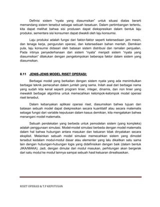 RISET OPERASI & T.P KEPUTUSAN
Definisi sistem “nyata yang diasumsikan” untuk situasi diatas berarti
memandang sistem tersebut sebagai sebuah kesatuan. Dalam pertimbangan tertentu,
kita dapat melihat bahwa sisi produsen dapat diekspresikan dalam bentuk laju
produksi, sementara sisi konsumen dapat diwakili oleh laju konsumsi.
Laju produksi adalah fungsi dari faktor-faktor seperti ketersediaan jam mesin,
dan tenaga kerja, pengurutan operasi, dan ketersediaan bahan mentah. Demikian
pula, laju konsumsi didasari oleh batasan sistem distribusi dan ramalan penjualan.
Pada intinya penyederhanaan dari sistem “nyata” menjadi sistem “nyata yang
diasumsikan” dilakukan dengan pengelompokan beberapa faktor dalam sistem yang
diasumsikan.
8.11 JENIS-JENIS MODEL RISET OPERASI:
Berbagai model yang berkaitan dengan sistem nyata yang ada menimbulkan
berbagai teknik pemecahan dalam jumlah yang sama. Inilah asal dari berbagai nama
yang sudah kita kenal seperti program linier, integer, dinamis, dan non linier yang
mewakili berbagai algoritma untuk memecahkan kelompok-kelompok model operasi
riset tersebut.
Dalam kebanyakan aplikasi operasi riset, diasumsikan bahwa tujuan dan
batasan sebuah model dapat diekpresikan secara kuantitatif atau secara matematis
sebagai fungsi dari variable keputusan dalam kasus demikian, kita mengatakan bahwa
menangani model matematis.
Sebuah pendekatan yang berbeda untuk pemodelan sistem (yang kompleks)
adalah penggunaan simulasi. Model-model simulasi berbeda dengan model matematis
dalam hal bahwa hubungan antara masukan dan keluaran tidak dinyatakan secara
eksplisit. Melainkan sebuah model simulasi memecahkan sistem yang dimodel
tersebut kedalam modul-modul dasar atau elementer yang lalu dikaitkan satu sama
lain dengan hubungan-hubungan logis yang didefinisikan dengan baik (dalam bentuk
JIKA/MAKA). Jadi, dengan dimulai dari modul masukan, perhitungan akan bergerak
dari satu modul ke modul lainnya sampai sebuah hasil keluaran direalisasikan.
 