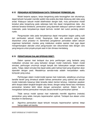 RISET OPERASI & T.P KEPUTUSAN
8.12 PENGARUH KETERSEDIAAN DATA TERHADAP PERMODELAN:
Model berjenis apapun, tanpa bergantung pada kecanggihan dan akurasinya,
dapat terbukti hanyalah memiliki sedikit nilai praktis jika tidak didukung oleh data yang
andal. Walaupun sebuah model didefinisikan dengan baik, mutu pemecahan model
tersebut jelas bergantung pada seberapa baik kita dapat mengestimasi data. Jika
estimasi tersebut terdistorsi, pemecahan yang diperoleh walaupun optimum dalam arti
matematis, pada kenyataannya dapat bermutu rendah dari sudut pandang sistem
nyata.
Pengumpulan data pada kenyataannya dapat merupakan bagian paling sulit
dari pembuatan sebuah model. Sayangnya, tidak ada peraturan yang dapat
disarankan untuk prosedur ini. Sementara pengalaman pemodelan dalam sebuah
organisasi bertambah, mereka yang melakukan analisis operasi riset juga dapat
mengembangkan alat-alat untuk pengumpulan dan dokumentasi data dengan cara
yang berguna untuk proyek-proyek saat ini dan dimasa mendatang.
8.13 PERHITUNGAN DALAM OPERASI RISET:
Dalam operasi riset terdapat dua jenis perhitungan yang berbeda yang
melibatkan simulasi dan yang berkaitan dengan model matematis. Dalam model
simulasi, perhiungan umumnya sangat banyak dan kebanyakan sangat memakan
waktu. Tetapi, dalam simulasi kita dapat selalu yakin bahwa hasil yang diinginkan akan
diperoleh dengan pasti. Masalahnya semata-mata adalah menyediakan waktu
komputer yang cukup.
Perhitungan dalam model-model operasi riset matematis, sebaliknya umumnya
bersifat iteratif yang dimaksud adalah bahwa pemecahan yang optimal dari sebuah
model matematis biasanya tidak tersedia dalam bentuk tertutup, melainkan jawaban
akhir dicapai dalam langkah-langkah atau iterasi, dengan setiap iterasi baru membawa
pemecahan tersebut lebih dekat dengan pemecahan optimal. Dalam hal ini,
mengatakan bahwa pemecahan menyatu secara iteratif ke pemecahan optimal.
Tidak semua model operasi riset matematis memiliki algoritma (metode)
pemecahan yang selalu menyatu kepemecahan optimal. Terdapat dua alasan untuk
kesulitan ini diantaranya :
a) Algoritma pemecahan dapat terbukti menyatu kepemecahan optimal, tetapi
hanya dalam arti teoritis.
 