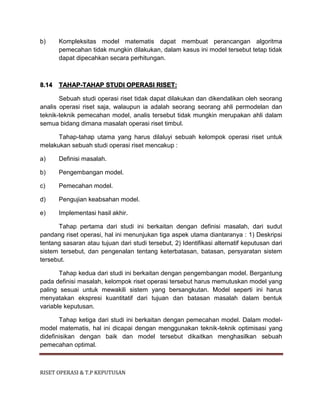 RISET OPERASI & T.P KEPUTUSAN
b) Kompleksitas model matematis dapat membuat perancangan algoritma
pemecahan tidak mungkin dilakukan, dalam kasus ini model tersebut tetap tidak
dapat dipecahkan secara perhitungan.
8.14 TAHAP-TAHAP STUDI OPERASI RISET:
Sebuah studi operasi riset tidak dapat dilakukan dan dikendalikan oleh seorang
analis operasi riset saja, walaupun ia adalah seorang seorang ahli permodelan dan
teknik-teknik pemecahan model, analis tersebut tidak mungkin merupakan ahli dalam
semua bidang dimana masalah operasi riset timbul.
Tahap-tahap utama yang harus dilaluyi sebuah kelompok operasi riset untuk
melakukan sebuah studi operasi riset mencakup :
a) Definisi masalah.
b) Pengembangan model.
c) Pemecahan model.
d) Pengujian keabsahan model.
e) Implementasi hasil akhir.
Tahap pertama dari studi ini berkaitan dengan definisi masalah, dari sudut
pandang riset operasi, hal ini menunjukan tiga aspek utama diantaranya : 1) Deskripsi
tentang sasaran atau tujuan dari studi tersebut, 2) Identifikasi alternatif keputusan dari
sistem tersebut, dan pengenalan tentang keterbatasan, batasan, persyaratan sistem
tersebut.
Tahap kedua dari studi ini berkaitan dengan pengembangan model. Bergantung
pada definisi masalah, kelompok riset operasi tersebut harus memutuskan model yang
paling sesuai untuk mewakili sistem yang bersangkutan. Model seperti ini harus
menyatakan ekspresi kuantitatif dari tujuan dan batasan masalah dalam bentuk
variable keputusan.
Tahap ketiga dari studi ini berkaitan dengan pemecahan model. Dalam model-
model matematis, hal ini dicapai dengan menggunakan teknik-teknik optimisasi yang
didefinisikan dengan baik dan model tersebut dikaitkan menghasilkan sebuah
pemecahan optimal.
 