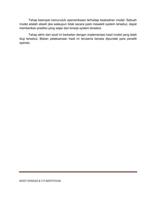 RISET OPERASI & T.P KEPUTUSAN
Tahap keempat menunutuk opemeriksaan terhadap keabsahan model. Sebuah
model adalah abash jika walaupun tidak secara pasti mewakili system tersebut, dapat
memberikan prediksi yang wajar dari kinerja system tersebut.
Tahap akhir dari studi ini berkaitan dengan implementasi hasil model yang telah
diuji tersebut. Beban pelaksanaan hasil ini terutama berada dipundak para peneliti
operasi.
 