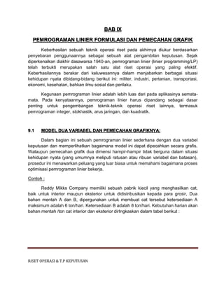 RISET OPERASI & T.P KEPUTUSAN
BAB IX
PEMROGRAMAN LINIER FORMULASI DAN PEMECAHAN GRAFIK
Keberhasilan sebuah teknik operasi riset pada akhirnya diukur berdasarkan
penyebaran penggunaannya sebagai sebuah alat pengambilan keputusan. Sejak
diperkenalkan diakhir dasawarsa 1940-an, pemrograman linier (linier programming/LP)
telah terbukti merupakan salah satu alat riset operasi yang paling efektif.
Keberhasilannya berakar dari keluwesannya dalam menjabarkan berbagai situasi
kehidupan nyata dibidang-bidang berikut ini: militer, industri, pertanian, transportasi,
ekonomi, kesehatan, bahkan ilmu sosial dan perilaku.
Kegunaan pemrograman linier adalah lebih luas dari pada aplikasinya semata-
mata. Pada kenyataannya, pemrograman linier harus dipandang sebagai dasar
penting untuk pengembangan teknik-teknik operasi riset lainnya, termasuk
pemrograman integer, stokhastik, arus jaringan, dan kuadratik.
9.1 MODEL DUA VARIABEL DAN PEMECAHAN GRAFIKNYA:
Dalam bagian ini sebuah pemrograman linier sederhana dengan dua variabel
keputusan dan memperlihatkan bagaimana model ini dapat dipecahkan secara grafis.
Walaupun pemecahan grafik dua dimensi hampir-hampir tidak berguna dalam situasi
kehidupan nyata (yang umumnya meliputi ratusan atau ribuan variabel dan batasan),
prosedur ini menawarkan peluang yang luar biasa untuk memahami bagaimana proses
optimisasi pemrograman linier bekerja.
Contoh :
Reddy Mikks Company memiliki sebuah pabrik kiecil yang menghasilkan cat,
baik untuk interior maupun eksterior untuk didistribusikan kepada para grosir, Dua
bahan mentah A dan B, dipergunakan untuk membuat cat tersebut ketersediaan A
maksimum adalah 6 ton/hari. Ketersediaan B adalah 8 ton/hari. Kebutuhan harian akan
bahan mentah /ton cat interior dan eksterior dirIngkaskan dalam tabel berikut :
 