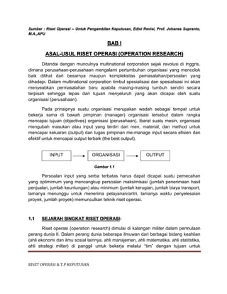 RISET OPERASI & T.P KEPUTUSAN
Sumber : Riset Operasi – Untuk Pengambilan Keputusan, Edisi Revisi, Prof. Johanes Supranto,
M.A.,APU
BAB I
ASAL-USUL RISET OPERASI (OPERATION RESEARCH)
Ditandai dengan munculnya multinational corporation sejak revolusi di Inggris,
dimana perusahaan-perusahaan mengalami pertumbuhan organisasi yang mencolok
baik dilihat dari besarnya maupun kompleksitas pemasalahan/persoalan yang
dihadapi. Dalam multinational corporation timbul spesialisasi dan spesialisasi ini akan
menyeabkan permasalahan baru apabila masing-masing tumbuh sendiri secara
terpisah sehingga lepas dari tujuan menyeluruh yang akan dicapai oleh suatu
organisasi (perusahaan).
Pada prinsipnya suatu organisasi merupakan wadah sebagai tempat untuk
bekerja sama di bawah pimpinan (manager) organisasi tersebut dalam rangka
mencapai tujuan (objectives) organisasi (perusahaan). Ibarat suatu mesin, organisasi
mengubah masukan atau input yang terdiri dari men, material, dan method untuk
mencapai keluaran (output) dan tugas pimpinan me-manage input secara efisien dan
efektif untuk mencapai output terbaik (the best output).
Gambar 1.1
Persoalan input yang serba terbatas harus dapat dicapai suatu pemecahan
yang optimimum yang mencangkup persoalan maksimisasi (jumlah penerimaan hasil
penjualan, jumlah keuntungan) atau minimum (jumlah kerugian, jumlah biaya transport,
lamanya menunggu untuk menerima pelayanan/antri, lamanya waktu penyelesaian
proyek, jumlah proyek) memunculkan teknik riset operasi.
1.1 SEJARAH SINGKAT RISET OPERASI:
Riset operasi (operation research) dimulai di kalangan militer dalam permulaan
perang dunia II. Dalam perang dunia beberapa ilmuwan dari berbagai bidang keahlian
(ahli ekonomi dan ilmu sosial lainnya, ahli manajemen, ahli matematika, ahli statitstika,
ahli strategi milter) di panggil untuk bekerja melalui “tim” dengan tujuan untuk
INPUT ORGANISASI OUTPUT
 
