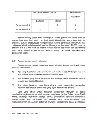 RISET OPERASI & T.P KEPUTUSAN
Ton bahan mentah / ton cat Ketersediaan
maksimum
Eksterior Interior
Bahan mentah A 1 2 6
Bahan mentah B 2 1 8
Sebuah survey pasar telah menetapkan bahwa permintaan harian akan cat
interior tidak akan lebih dari 1 ton lebih tinggi dibandingkan permintaan akan cat
eksterior. Survey tersebut juga memperlihatkan bahwa permintaan maksimum akan
cat interior adalah terbatas pada 2 ton/hari. Harga grosir /ton adalah $ 3.000 untuk cat
eksterior dan $ 2.000 untuk cat interior. Berapa banayk cat interior dan cat eksterior
yang harus dihasilkan perusahaan tersebut setiap hari untuk memaksimalkan
pendapatan kotor?
9.1.1 Pengembangan model matematis:
Pengembangan model matematis dapat dimulai dengan menjawab ketiga
pertanyaan berikut ini :
1) Apa yang diusahakan untuk ditentukan oleh model tersebut? Dengan kata lain,
apa variable (yang tidak diketahui) dari masalah tersebut?
2) Apa batasan yang harus dikenakan atas variable untuk memenuhi batasan
system yang dimodel tersebut.
3) Apa tujuan (sasaran) yang harus dicapai untuk menentukan pemecahan
optimum (terbaik) dari semua nilai yang layak dari variable tersebut?
Cara yang efektif untuk menjawab pertanyaan-pertanyaan ini adalah
memberikan ringkasan verbal untuk masalah yang bersangkutan. Dalam contoh Reddy
Mikks, situasinya dijabarkan sebagai berikut: perusahaan berusaha menentukan
jumlah (dalam ton) cat interior dan eksterior yang harus diproduksi untuk
memaksimumkan (menaikkan sebanyak mungkin sebagaimana layak) pendapatan
 