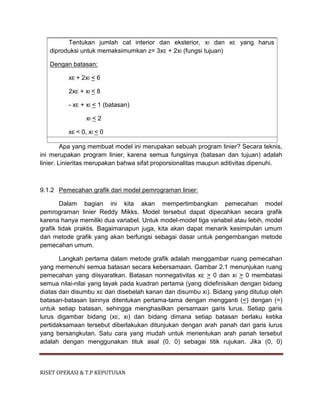 RISET OPERASI & T.P KEPUTUSAN
Tentukan jumlah cat interior dan eksterior, xI dan xE yang harus
diproduksi untuk memaksimumkan z= 3xE + 2xI (fungsi tujuan)
Dengan batasan:
xE + 2xI < 6
2xE + xI < 8
- xE + xI < 1 (batasan)
xI < 2
xE < 0, xI < 0
Apa yang membuat model ini merupakan sebuah program linier? Secara teknis,
ini merupakan program linier, karena semua fungsinya (batasan dan tujuan) adalah
linier. Linieritas merupakan bahwa sifat proporsionalitas maupun aditivitas dipenuhi.
9.1.2 Pemecahan grafik dari model pemrograman linier:
Dalam bagian ini kita akan mempertimbangkan pemecahan model
pemrograman linier Reddy Mikks. Model tersebut dapat dipecahkan secara grafik
karena hanya memiliki dua variabel. Untuk model-model tiga variabel atau lebih, model
grafik tidak praktis. Bagaimanapun juga, kita akan dapat menarik kesimpulan umum
dari metode grafik yang akan berfungsi sebagai dasar untuk pengembangan metode
pemecahan umum.
Langkah pertama dalam metode grafik adalah menggambar ruang pemecahan
yang memenuhi semua batasan secara kebersamaan. Gambar 2.1 menunjukan ruang
pemecahan yang diisyaratkan. Batasan nonnegativitas xE > 0 dan xI > 0 membatasi
semua nilai-nilai yang layak pada kuadran pertama (yang didefinisikan dengan bidang
diatas dan disumbu xE dan disebelah kanan dan disumbu xI). Bidang yang ditutup oleh
batasan-batasan lainnya ditentukan pertama-tama dengan mengganti (<) dengan (=)
untuk setiap batasan, sehingga menghasilkan persamaan garis lurus. Setiap garis
lurus digambar bidang (xE, xI) dan bidang dimana setiap batasan berlaku ketika
pertidaksamaan tersebut diberlakukan ditunjukan dengan arah panah dari garis lurus
yang bersangkutan. Satu cara yang mudah untuk menentukan arah panah tersebut
adalah dengan menggunakan tituk asal (0, 0) sebagai titik rujukan. Jika (0, 0)
 