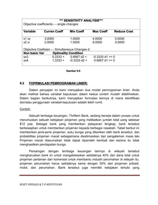 RISET OPERASI & T.P KEPUTUSAN
*** SENSITIVITY ANALYSIS***
Objective coefficients - - single changes:
Variable Curren Coeff Min Coeff Max Coeff Reduce Cost
x1 xE 3.0000 1.0000 4.0000 0.0000
x2 xI 2.0000 1.5000 6.0000 0.0000
Objective Coefisien - - Simultaneous Changes d:
Non basic Var Optimality Condition
sx3 0,3333 + 0.6667 d2 + -0.3333 d1 >= 0
sx4 1,3333 + -0.3333 d2 + 0.6667 d1 >= 0
Gambar 9.6
9.2 FOPRMULASI PEMROGRAMAN LINIER:
Dalam penyajian ini kami menyajikan dua model pemrograman linier. Anda
akan melihat bahwa variabel keputusan dalam kedua contoh mudah didefinisikan.
Dalam bagian berikutnya, kami menyajikan formulasi lainnya di mana identifikasi
dan/atau penggunaan variabel keputusan adalah lebih rumit.
Contoh:
Sebuah lembaga keuangan, Thriftem Bank, sedang berada dalam proses untuk
merumuskan sebuah kebijakan pinjaman yang melibatkan jumlah total uang sebesar
$12 juta. Sebagai bank yang memberikan pelayanan lengkap, bank tersebut
berkewajiban untuk memberikan pinjaman kepada berbagai nasabah. Tabel berikut ini
memberikan jenis-jenis pinjaman, suku bunga yang diberikan oleh bank tersebut, dan
probabilitas pinjaman macet sebagaimana diestimasikan dari pengalaman masa lalu
Pinjaman macet diasumsikan tidak dapat diperoleh kembali dan karena itu tidak
menghasilkan pendapatan bunga.
Persaingan dengan lembaga keuangan lainnya di wilayah tersebut
mengharuskan bank ini untuk mengalokasikan setidaknya 40% dari dana total untuk
pinjaman pertanian dan komersial untuk membantu industri perumahan di wilayah itu,
pinjaman perumahan harus setidaknya sama dengan 50% dari pinjaman pribadi,
mobil, dan perumahan. Bank tersebut juga memiliki kebijakan tertulis yang
 