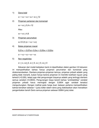 RISET OPERASI & T.P KEPUTUSAN
1) Dana total
x1 + x2 + x3 + x4 + x5 < 12
2) Pinjaman pertanian dan komersial
x4 + x5 > 0,4 x 12
Atau
x4 + x5 > 4,8
3) Pinjaman perumahan
x3 X 0,5 (x1 + x2 + x3)
4) Batas pinjaman macet
0,01x1 + 0,07x2+ 0,0x3 + 0,05x4 + 0,02x5
x1 + x2 + x3 + x4 + x5
5) Non negativitas
x1 > o, x2> 0, x3 > 0, x4 > 0, x5 > 0
Keluaran dari model kebijakan bank ini diperlihatkan dalam gambar 2.6 keluaran
ini memperlihatkan bahwa hanya pinjaman perumahan dan komersial yang
direkomendasikan. Diantara pinjaman-pinjaman lainnya, pinjaman pribadi adalah yang
paling tidak menarik, bukan hanya karena pinjaman ini memiliki koefisien tujuan yang
terkecil (=0,026), tetapi juga nilai pengurangan biayanya adalah yang tertinggi diantara
semua variabel (=0,0604). Pengurangan biaya berarti bahwa “profotabilitas” variabel
pinjaman pribadi harus meningkat dengan 0,0604 agar variabel tersebut
menguntungkan. Dengan melihat pada harga dual, batasan pertama memperlihatkan
bahwa kenaikan sebesar 1 (juta) dollar dalam dana yang dialokasikan akan menaikkan
pengembalian bersih Dario semua pinjaman sebesar 00864 (juta) dolar.
 