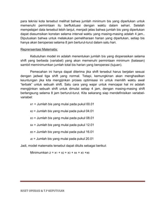 RISET OPERASI & T.P KEPUTUSAN
para teknisi kota tersebut melihat bahwa jumlah minimum bis yang diperlukan untuk
memenuhi permintaan itu berfluktuasi dengan waktu dalam sehari. Setelah
mempelajari data tersebut lebih lanjut, menjadi jelas bahwa jumlah bis yang diperlukan
dapat diasumsikan konstan selama interval waktu yang masing-masing adalah 4 jam..
Diputuskan bahwa untuk melakukan pemeliharaan harian yang diperlukan, setiap bis
hanya akan beroperasi selama 8 jam berturut-turut dalam satu hari.
Reprensentasi Matematis:
Kebutuhan model ini adalah menentukan jumlah bis yang dioperasikan selama
shift yang berbeda (variabel) yang akan memenuhi permintaan minimum (batasan)
sambil meminimumkan jumlah total bis harian yang beroperasi (tujuan).
Pemecahan ini hanya dapat diterima jika shift tersebut harus berjalan sesuai
dengan jadwal tiga shift yang normal. Tetapi, kemungkinan akan menghasilkan
keuntungan jika kita mengijinkan proses optimisasi ini untuk memilih waktu awal
“terbaik” untuk sebuah shift. Satu cara yang wajar untuk mencapai hal ini adalah
mengijinkan sebuah shift untuk dimulai setiap 4 jam, dengan masing-masing shift
berlangsung selama 8 jam berturut-turut. Kita sekarang siap mendefinisikan variabel-
variabel:
x1 = Jumlah bis yang mulai pada pukul 00.01
x2 = Jumlah bis yang mulai pada pukul 04.01
x3 = Jumlah bis yang mulai pada pukul 08.01
x4 = Jumlah bis yang mulai pada pukul 12.01
x5 = Jumlah bis yang mulai pada pukul 16.01
x6 = Jumlah bis yang mulai pada pukul 20.01
Jadi, model matematis tersebut dapat ditulis sebagai berikut:
Minimumkan z = x1 + x2 + x3 + x4 + x5 +x6
 