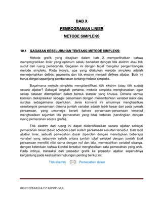 RISET OPERASI & T.P KEPUTUSAN
BAB X
PEMROGRAMAN LINIER
METODE SIMPLEKS
10.1 GAGASAN KESELURUHAN TENTANG METODE SIMPLEKS:
Metode grafik yang disajikan dalam bab 2 memperlihatkan bahwa
memprogramkan linier yang optimum selalu berkaitan dengan titik ekstrim atau titik
sudut dari ruang pemecahan. Gagasan ini dengan tepat mengatur pengembangan
metode simpleks. Pada intinya, apa yang dilakukan metode simpleks adalah
menerjemahkan definisi geometris dan titk ekstrim menjadi defines aljabar. Butir ini
harus diingat sepanjang pembahasan tentang metode simpleks.
Bagaimana metode simpleks mengidentifikasi titik ekstrim (atau titik sudut)
secara aljabar? Sebagai langkah pertama, metode simpleks mengharuskan agar
setiap batasan ditempatkan dalam bentuk standar yang khusus. Dimana semua
batasan diekspresikan sebagai persamaan dengan menambahkan variabel slack dan
surplus sebagaimana diperlukan. Jenis konversi ini umumnya menghasilkan
sekelompok persamaan dimana jumlah variabel adalah lebih besar dari pada jumlah
persamaan, yang umumnya berarti bahwa persamaan-persamaan tersebut
menghasilkan sejumlah titik pemecahan yang tidak terbatas (bandingkan dengan
ruang pemecahan secara grafik).
Titik ekstrim dari ruang ini dapat diidentifikasikan secara aljabar sebagai
pemecahan dasar (basic solutions) dari sistem persamaan simultan tersebut. Dari teori
aljabar linier, sebuah pemecahan dasar diperoleh dengan menetapkan beberapa
variabel yang sebanyak selisih antara jumlah total variabel dengan jumlah total
persamaan memiliki nilai sama dengan nol dan lalu memecahkan variabel sisanya,
dengan ketentuan bahwa kondisi tersebut menghasilkan satu pemecahan yang unik.
Pada intinya, transaksi dari prosedur grafik ke prosedur aljabar sepenuhnya
bergantung pada keabsahan hubungan penting berikut ini:
Titik ekstrim Pemecahan dasar
 