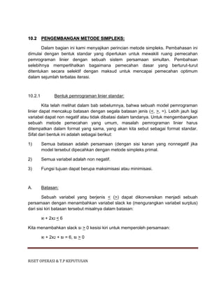RISET OPERASI & T.P KEPUTUSAN
10.2 PENGEMBANGAN METODE SIMPLEKS:
Dalam bagian ini kami menyajikan perincian metode simpleks. Pembahasan ini
dimulai dengan bentuk standar yang diperlukan untuk mewakili ruang pemecahan
pemrograman linier dengan sebuah sistem persamaan simultan. Pembahsan
selebihnya memperlihatkan bagaimana pemecahan dasar yang berturut-turut
ditentukan secara selektif dengan maksud untuk mencapai pemecahan optimum
dalam sejumlah terbatas iterasi.
10.2.1 Bentuk pemrograman linier standar:
Kita telah melihat dalam bab sebelumnya, bahwa sebuah model pemrograman
linier dapat mencakup batasan dengan segala batasan jenis (<, >, =). Lebih jauh lagi
variabel dapat non negatif atau tidak dibatasi dalam tandanya. Untuk mengembangkan
sebuah metode pemecahan yang umum, masalah pemrograman linier harus
ditempatkan dalam format yang sama, yang akan kita sebut sebagai format standar.
Sifat dari bentuk ini adalah sebagai berikut:
1) Semua batasan adalah persamaan (dengan sisi kanan yang nonnegatif jika
model tersebut dipecahkan dengan metode simpleks primal.
2) Semua variabel adalah non negatif.
3) Fungsi tujuan dapat berupa maksimisasi atau minimisasi.
A. Batasan:
Sebuah variabel yang berjenis < (>) dapat dikonversikan menjadi sebuah
persamaan dengan menambahkan variabel slack ke (mengurangkan variabel surplus)
dari sisi kiri batasan tersebut misalnya dalam batasan:
xI + 2x2 < 6
Kita menambahkan slack sI > 0 kesisi kiri untuk memperoleh persamaan:
xI + 2x2 + sI = 6, sI > 0
 