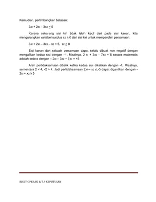 RISET OPERASI & T.P KEPUTUSAN
Kemudian, pertimbangkan batasan:
3xI + 2xI – 3x3 > 5
Karena sekarang sisi kiri tidak lebih kecil dari pada sisi kanan, kita
mengurangkan variabel surplus s2 > 0 dari sisi kiri untuk memperoleh persamaan:
3xI + 2xI – 3x3 – s2 = 5. s2 > 0
Sisi kanan dari sebuah persamaan dapat selalu dibuat non negatif dengan
mengalikan kedua sisi dengan –1, Misalnya, 2 xI + 3x2 – 7x3 = 5 secara matematis
adalah setara dengan – 2xI – 3x2 + 7x3 = +5
Arah pertidaksamaan dibalik ketika kedua sisi dikalikan dengan -1, Misalnya,
sementara 2 < 4, -2 > 4, Jadi pertidaksamaan 2xI – x2 < -5 dapat digantikan dengan -
2xI + x2 > 5
 