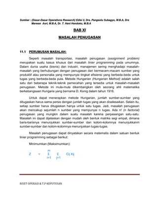 RISET OPERASI & T.P KEPUTUSAN
Sumber : (Dasar-Dasar Operations Research) Edisi 2, Drs. Pangestu Subagyo, M.B.A, Drs
Marwan Asri, M.B.A, Dr. T. Hani Handoko, M.B.A
BAB XI
MASALAH PENUGASAN
11.1 PERUMUSAN MASALAH:
Seperti masalah transportasi, masalah penugasan (assignment problem)
merupakan suatu kasus khusus dari masalah linier programming pada umumnya.
Dalam dunia usaha (bisnis) dan industri, manajemen sering menghadapi masalah-
masalah yang berhubungan dengan penugasan dari bermacam-macam sumber yang
produktif atau personalia yang mempunyai tingkat efisiensi yang berbeda-beda untuk
tugas yang berbeda-beda pula. Metode Hungarian (Hungarian Method) adalah salah
satu dari beberapa teknik-teknik pemecahan yang tersedia untuk masalah-masalah
penugasan. Metode ini mula-mula dikembangkan oleh seorang ahli matematika
berkebangsaan Hungaria yang bernama D. Konig dalam tahun 1916.
Untuk dapat menerapkan metode Hungarian, jumlah sumber-sumber yang
ditugaskan harus sama persis dengan jumlah tugas yang akan diselesaikan. Selain itu,
setiap sumber harus ditugaskan hanya untuk satu tugas. Jadi, masalah penugasan
akan mencakup sejumlah n sumber yang mempunyai n tugas. Ada n! (n factorial)
penugasan yang mungkin dalam suatu masalah karena perpasangan satu-satu.
Masalah ini dapat dijelaskan dengan mudah oleh bentuk matriks segi empat, dimana
baris-barisnya menunjukkan sumber-sumber dan kolom-kolomnya menunjukkanm
sumber-sumber dan kolom-kolomnya menunjukkan tugas-tugas.
Masalah penugasan dapat dinyatakan secara matematis dalam satuan bentuk
linier programming sebagai berikut:
Minimumkan (Maksimumkan):
m
Z = Σ Σ Cij Xij
i=1 j=1
 