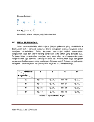 RISET OPERASI & T.P KEPUTUSAN
Dengan Batasan:
M n
Σ Xij = Σ Xij = 1
i-1 j=1
dan Xij > 0 (Xij = Xij)2
)
Dimana Cij adalah tatapan yang telah diketahui.
11.2 MASALAH MINIMISASI:
Suatu perusahaan kecil mempunyai 4 (empat) pekerjaan yang berbeda untuk
diselesaikan oleh 4 (empat) karyawan. Biaya penugasan seorang karyawan untuk
pekerjaan berbeda-beda. Setiap karyawan mempunyai tingkat keterampilan,
pengalaman kerja dan latar belakang pendidikan serta latihan yang berbeda pula.
Sehingga biaya penyelesaian pekerjaan yang sama oleh para karyawan-karyawan
yang berlainan juga berbeda. Matriks pada tabel 11.1 menunjukkan biaya penugasan
karyawan untuk bermacam-macam pekerjaan. Sebagai contoh A dapat menyelesaikan
pekerjaan 1 pada biaya Rp. 15,- pekerjaan II biaya Rp. 20,- dan seterusnya.
Pekerjaan
Karyawan
I II III IV
A Rp. 15,- Rp. 20,- Rp. 18,- Rp. 22,-
B Rp. 14,- Rp. 16,- Rp. 21,- Rp. 17,-
C Rp. 25,- Rp. 20,- Rp. 23,- Rp. 20,-
D Rp. 17,- Rp. 18,- Rp. 18,- Rp. 16,-
Gambar 11.1 (Tabel Matriks Biaya)
 