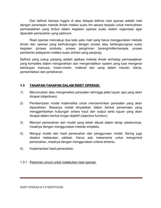 RISET OPERASI & T.P KEPUTUSAN
Dari definisi bahasa Inggris di atas didapat definisi riset operasi adalah riset
dengan penerapan metode ilmiah melalui suatu tim secara terpadu untuk memcahkan
permasalahan yang timbul dalam kegiatan operasi suatu sistem organisasi agar
diperoleh pemecahan yang optimum.
Riset operasi mencakup dua kata yaitu riset yang harus menggunakan metode
ilmiah dan operasi yang berhubungan dengan proses atau berlangsungnya suatu
kegiatan (proses produksi, proses pengiriman barang/militer/senjata, proses
pemberian pelayanan melalui suatu antrian yang panjang).
Definisi yang cukup panjang adalah aplikasi metode ilmiah terhadap permasalahan
yang kompleks dalam mengarahkan dan mengendalikan system yang luas mengenai
kehidupan manusia, mesin-mesin, material dan uang dalam industri, bisnis,
pemerintahan dan pertahanan.
1.3 TAHAPAN-TAHAPAN DALAM RISET OPERASI:
1) Merumuskan atau menganalisis persoalan sehingga jelas tujuan apa yang akan
dicapai (objectives).
2) Pembentukan model matematika untuk mencerminkan persoalan yang akan
dipecahkan. Biasanya model dinyatakan dalam bentuk persamaan yang
menggambarkan hubungan antara input dan output serta tujuan yang akan
dicapai dalam bentuk fungsi objektif (objective function).
3) Mencari pemecahan dari model yang tekah dibuat dalam tahap sebelumnya,
misalnya dengan menggunakan metode simpleks.
4) Menguji model dan hasil pemecahan dari penggunaan model. Sering juga
disebut melakukan validasi. Harus ada mekanisme untuk mengontrol
pemecahan, misalnya dengan menggunakan criteria tertentu.
5) Implementasi hasil pemecahan.
1.3.1 Pedoman umum untuk melakukan riset operasi:
 