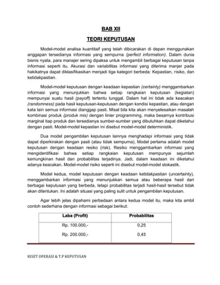 RISET OPERASI & T.P KEPUTUSAN
BAB XII
TEORI KEPUTUSAN
Model-model analisa kuantitaif yang telah dibicarakan di depan menggunakan
anggapan tersedianya informasi yang sempurna (perfect information). Dalam dunia
bisnis nyata, para manajer sering dipaksa untuk mengambil berbagai keputusan tanpa
informasi seperti itu. Akurasi dan variabilitas informasi yang diterima manjer pada
hakikatnya dapat diklasifikasikan menjadi tiga kategori berbeda: Kepastian, risiko, dan
ketidakpastian.
Model-model keputusan dengan keadaan kepastian (certainty) menggambarkan
informasi yang menunjukkan bahwa setiap rangkaian keputusan (kegiatan)
mempunyai suatu hasil (payoff) tertentu tunggal. Dalam hal ini tidak ada keacakan
(randomness) pada hasil keputusan-keputusan dengan kondisi kepastian, atau dengan
kata lain semua informasi dianggap pasti. Misal bila kita akan menyelesaikan masalah
kombinasi produk (produk mix) dengan linier programming, maka besarnya kontribusi
marginal tiap produk dan tersedianya sumber-sumber yang dibutuhkan dapat diketahui
dengan pasti. Model-model kepastian ini disebut model-model deterministik.
Dua model pengambilan keputusan lainnya menghadapi informasi yang tidak
dapat diperkirakan dengan pasti (atau tidak sempurna), Model pertama adalah model
keputusan dengan keadaan resiko (risk). Resiko menggambarkan informasi yang
mengidentifikasi bahwa setiap rangkaian keputusan mempunyai sejumlah
kemungkinan hasil dan probabilitas terjadinya. Jadi, dalam keadaan ini diketahui
adanya keacakan. Model-model risiko seperti ini disebut model-model stokastik.
Model kedua, model keputusan dengan keadaan ketidakpastian (uncertainty),
menggambarkan informasi yang menunjukkan semua atau beberapa hasil dari
berbagai keputusan yang berbeda, tetapi probabilitas terjadi hasil-hasil tersebut tidak
akan ditentukan. Ini adalah situasi yang paling sulit untuk pengambilan keputusan.
Agar lebih jelas dipahami perbedaan antara kedua model itu, maka kita ambil
contoh sederhana dengan informasi sebagai berikut:
Laba (Profit) Probabilitas
Rp. 100.000,-
Rp. 200.000,-
0,25
0,45
 