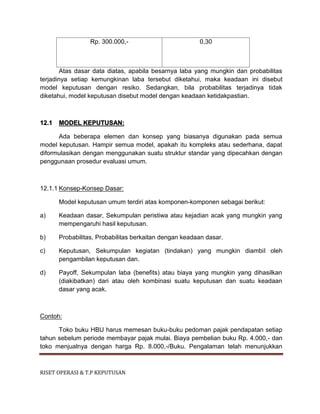 RISET OPERASI & T.P KEPUTUSAN
Rp. 300.000,- 0,30
Atas dasar data diatas, apabila besarnya laba yang mungkin dan probabilitas
terjadinya setiap kemungkinan laba tersebut diketahui, maka keadaan ini disebut
model keputusan dengan resiko. Sedangkan, bila probabilitas terjadinya tidak
diketahui, model keputusan disebut model dengan keadaan ketidakpastian.
12.1 MODEL KEPUTUSAN:
Ada beberapa elemen dan konsep yang biasanya digunakan pada semua
model keputusan. Hampir semua model, apakah itu kompleks atau sederhana, dapat
diformulasikan dengan menggunakan suatu struktur standar yang dipecahkan dengan
penggunaan prosedur evaluasi umum.
12.1.1 Konsep-Konsep Dasar:
Model keputusan umum terdiri atas komponen-komponen sebagai berikut:
a) Keadaan dasar, Sekumpulan peristiwa atau kejadian acak yang mungkin yang
mempengaruhi hasil keputusan.
b) Probabilitas, Probabilitas berkaitan dengan keadaan dasar.
c) Keputusan, Sekumpulan kegiatan (tindakan) yang mungkin diambil oleh
pengambilan keputusan dan.
d) Payoff, Sekumpulan laba (benefits) atau biaya yang mungkin yang dihasilkan
(diakibatkan) dari atau oleh kombinasi suatu keputusan dan suatu keadaan
dasar yang acak.
Contoh:
Toko buku HBU harus memesan buku-buku pedoman pajak pendapatan setiap
tahun sebelum periode membayar pajak mulai. Biaya pembelian buku Rp. 4.000,- dan
toko menjualnya dengan harga Rp. 8.000,-/Buku. Pengalaman telah menunjukkan
 