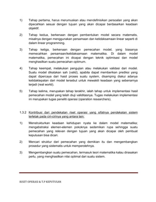 RISET OPERASI & T.P KEPUTUSAN
1) Tahap pertama, harus merumuskan atau mendefinisikan persoalan yang akan
dipecahkan sesuai dengan tujuan yang akan dicapai berdasarkan keadaan
objektif.
2) Tahap kedua, berkenaan dengan pembentukan model secara matematis,
misalnya dengan menggunakan persamaan dan ketidaksamaan linear seperti di
dalam linear programming.
3) Tahap ketiga, berkenaan dengan pemecahan model, yang biasanya
memecahkan persamaan/ketidaksamaan matematika. Di dalam model
matematika, pemecahan ini dicapai dengan teknik optimisasi dan model
menghasilkan suatu pemecahan optimum.
4) Tahap keempat, melakukan pengujian atau melakukan validasi dari model.
Suatu model dikatakan sah (valid), apabila dapat memberikan prediksi yang
dapat dipercaya dari hasil proses suatu system, disamping diakui adanya
ketidaktepatan dari model tersebut untuk mewakili keadaan yang sebenarnya
terjadi (real world).
5) Tahap kelima, merupakan tahap terakhir, ialah tahap untuk implementasi hasil
pemecahan model yang telah diuji validitasnya. Tugas melakukan implementasi
ini merupakan tugas peneliti operasi (operation researchers).
1.3.2 Kontribusi dari pendekatan riset operasi yang sifatnya pendekatan sistem
terletak pada ciri-cirinya yang antara lain:
1) Menstrukturkan keadaan kehidupan nyata ke dalam model matematika;
mengabstraksi elemen-elemen pokoknya sedemikan rupa sehingga suatu
pemecahan yang relevan dengan tujuan yang akan dicapai oleh pembuat
keputusan bisa dicari.
2) Mencari struktur dari pemecahan yang demikian itu dan mengembangkan
prosedur yang sistematis untuk memperolehnya.
3) Mengembangkan suatu pemecahan, termasuk teori matematika kalau dirasakan
perlu, yang menghasilkan nilai optimal dari suatu sistem.
 