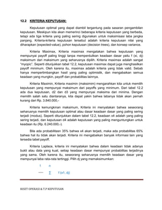 RISET OPERASI & T.P KEPUTUSAN
12.2 KRITERIA KEPUTUSAN:
Keputusan optimal yang dapat diambil tergantung pada sasaran pengambilan
keputusan. Meskipun kita akan memerinci beberapa kriteria keputusan yang berbeda,
tetapi ada tiga kriteria yang paling sering digunakan untuk maksimisasi laba jangka
panjang. Kriteria-kriteria keputusan tersebut adalah kriteria keputusan nilai yang
diharapkan (expected-value), pohon keputusan (decision trees), dan konsep variance.
Kriteria Maximax, Kriteria maximax mengatakan bahwa keputusan yang
mempunyai payoff paling tinggi tanpa memperdulikan keadaan dasar yaitu f (xi, dj)
maksimum dari maksimum yang seharusnya dipilih. Kriteria maximax adalah sangat
“myopic”. Seperti ditunjukkan tabel 12.2, keputusan maximax dapat juga menghasilkan
payoff minimum. Oleh karena itu, maximax adalah kriteria yang tidak valid. Sebab
hanya mempertimbangkan hasil yang paling optimistik, dan mengabaikan semua
keadaan yang mungkin, payoff dan probabilitas lainnya.
Kriteria Maximin, Kriteria maximin (maksimim) mengarahkan kita untuk memilih
keputusan yang mempunyai maksimum dari payoffs yang minimum. Dari tabel 12.2
ada dua keputusan, d2 dan d3 yang mempunyai maksima dari minima. Dengan
memilih salah satu diantaranya, kita dapat yakin bahwa labanya tidak akan pernah
kurang dari Rp. 3.840.000,-
Kriteria kemungkinan maksimum, Kriteria ini menyatakan bahwa seseorang
seharusnya memilih keputusan optimal atau dasar keadaan dasar yang paling sering
terjadi (modus). Seperti ditunjukkan dalam tabel 12.2, keadaan x4 adalah yang paling
sering terjadi, dan keputusan d4 adalah keputusan yang paling menguntungkan untuk
keadaan itu (Rp. 6.240.000,-).
Bila ada probabilitasn 35% bahwa x4 akan terjadi, maka ada probabilitas 65%
bahwa hal itu tidak akan terjadi. Kriteria ini mengabaikan banyak informasi lain yang
tersedia tabel payoff.
Kriteria Laplace, kriteria ini menyatakan bahwa dalam keadaan tidak adanya
bukti atau data yang kuat, setiap keadaan dasar mempunyai probabilitas terjadinya
yang sama. Oleh karena itu, seseorang seharusnya memilih keadaan dasar yang
mempunyai laba rata-rata tertinggi. Pilih dj yang memaksimumkan:
1 n
∑ f (x1, dj)
 