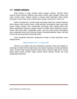 RISET OPERASI & T.P KEPUTUSAN
12.4 KONSEP VARIANCE:
Pada konsep ini besar kecilnya diukur dengan variance. Semakin besar
variance berarti besarnya data/hal yang terjadi semakin tidak seragam, berarti pula
resiko semakin besar. Aplikasi konsep ini banyak sekali digunakan dalam bidang
keuangan di mana resiko suatu investasi diukur dengan variance dari “return-nya”.
Dalam kenyataannya, semakin tinggi keuntungan (laba atau manfaat biasanya
diikuti dengan resiko semakin besar. Orang bersedia menanggung resiko yang besar
karena dengan harapan akan memperoleh keuntungan atau manfaat besar pula.
Dalam pengambilan keputusan dengan konsep ini terlebih dahulu dibedakan macam-
macam sifat orang dalam menghadapi resiko, yaitu ada yang senang menanggung
atau menghadapi resiko asal diimbangi dengan manfaat/penghasilan tinggi, ada yang
normal, dan ada yang tidak menyenangi resiko.
Untuk mengambil keputusan berdasarkan konsep ini dapat digunakan rumus
sebagai berikut:
Maksimumkan E (Z) – K. Variance (Z)1
Dimana E (Z) adalah hasil yang diharapkan (expected value) dari kegiatan Z,
sedangkan K adalah bobot (weight) yang menunjukkan kepekaan seseorang terhadap
resiko. Semakin tidak senang terhadap resiko berarti semakin tinggi nilai K. Rumus
diatas berarti bahwa semakin tinggi variance berarti semakin rendah nilai untuk
pengambilan keputusan.
 
