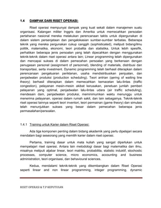 RISET OPERASI & T.P KEPUTUSAN
1.4 DAMPAK DARI RISET OPERASI:
Riset operasi mempunyai dampak yang kuat sekali dalam manajemen suatu
organisasi. Kalangan militer Inggris dan Amerika untuk memecahkan persoalan
pertahanan nasional mereka melakukan perencanaan taktis untuk dipergunakan di
dalam sistem persenjataan dan pengalokasian sumber-sumber terbatas. Beberapa
teknik yang mereka pergunakan cukup canggih (sophisticated), meliputi bidang/ilmu
politik, matematika, ekonomi, teori probalita dan statistika. Untuk lebih spesifik,
perhatikan beberapa jenis persoalan yang telah dipecahkan dengan menggunakan
teknik-teknik dalam riset operasi antara lain; Linear programming telah dipergunakan
dan mencapai sukses di dalam pemecahan persoalan yang berkenaan dengan
penugasan personel (assignment of personnel), blending of materials, distribusi dan
transportasi, serta investment. Dynamic programming telah berhasil diterapkan dalam
perencanaan pengeluaran periklanan, usaha mendistribusikan penjualan, dan
penjadwalan produksi (production scheduling). Teori antrian (qering of waiting line
theory) berhasil diterapkan dalam memecahkan kemacetan lalu-lintas (traffic
congestion), pelayanan mesin-mesin akibat kerusakan, penetuan jumlah pemberi
pelayanan yang optimal, penjadwalan lalu-lintas udara (air traffic scheduling),
mendesain dam, penjadwalan produksi, meminimumkan waktu menunggu untuk
menerima pelayanan, operasi dalam rumah sakit, dan lain sebagainya. Teknik-teknik
riset operasi lainnya seperti teori inventori, teori permainan (game theory) dan simulasi
telah menunjukkan sukses yang besar dalam pemecahan beberapa jenis
permasalahan/persoalan.
1.4.1 Training untuk Karier dalam Riset Operasi:
Ada tiga komponen penting dalam bidang akademik yang perlu dipelajari secara
mendalam bagi seseorang yang memilih karier dalam riset operasi.
Pertama, training dasar untuk mata kuliah yang sangat diperlukan untuk
mempelajari riset operasi. Antara lain metodologi dasar bagi matematika dan ilmu,
misalnya meliputi aljabar linear, teori matriks, probabilita, statistic induktif, stochostic
processes, computer science, micro economics, accounting and business
administration, teori organisasi, dan behavioural sciences.
Kedua, mendalami teknik-teknik yang dikembangkan dalam Riset Operasi
seperti linear and non linear programming, integer programming, dynamic
 