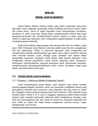 RISET OPERASI & T.P KEPUTUSAN
BAB XIII
MODEL RANTAI MARKOV
Rantai Markov (Markov Chains) adalah suatu teknik matematika yang biasa
digunakan untuk melakukan pembuatan model (modeling) bermacam-macam sistem
dan proses bisnis. Teknik ini dapat digunakan untuk memperkirakan perubahan-
perubahan di waktu yang akan datang dalam variabel-variabel dinamis atas dasar
perubahan-perubahan dari variabel-variabel dinamis tersebut di waktu yang lalu.
Teknik ini dapat juga digunakan untuk menganalisa kejadian-kejadian di waktu-waktu
mendatang secara matematis.
Model rantai Markov dikembangkan oleh seorang ahli Rusia A.A Markov, pada
tahun 1906. Penerapan rantai Markov mula-mula adalah pada ilmu-ilmu pengetahuan
fisik dan meteorology. Teknik ini mula-mula digunakan untuk menganalisa dan
memperkirakan perilaku partikel-partikel gas dalam suatu wadah (container) tertutup
serta meramal keadaan cuaca. Sebagai suatu peralatan riset operasi dalam
pengambilan keputusan manajerial, rantai Markov telah banyak diterapkan untuk
menganalisa tentang perpindahan merek (braind switching) dalam pemasaran,
perhitungan rekening-rekening, jasa-jasa persewaan mobil, perencanaan penjualan,
masalah-masalah persediaan,pemeliharaan mesin, antrian, perubahan harga pasar
saham, dan administrasi rumah sakit.
13.1 PROSES MODEL RANTAI MARKOV:
13.1.1 Prosedur 1 – Menyusun Matriks Probabikitas Transisi1
:
Untuk mengambarkan proses Markov, akan disajikan suatu contoh masalah
tentang kegiatan-kegiatan pemilihan merek dan peramalan probabilitas transisi yang
kemungkinan dilakukan para konsumen, yaitu pergantian dari satu merek ke merek
lain. Anggapan bahwa sampel konsumen terdiri dari kombinasi 1.000 responden yang
tersebar pada 4 merek A, B, C, dan D. Anggapan selanjutnya adalah bahwa sampel
tersebut telah mewakili keseluruhan kelompok dalam kesetiaannya terhadap suatu
merk dan pola pergantian dari satu merek ke merek lain. Konsumen berpindah dari
satu merek ke merek lain dapat karena pengiklanan, promosi khusus, harga,
ketidakpuasan, dan lain-lain.
 