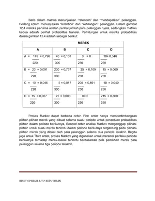 RISET OPERASI & T.P KEPUTUSAN
Baris dalam matriks menunjukkan “retention” dan “mendapatkan” pelanggan.
Sedang kolom menunjukkan “retention” dan “kehilangan” pelanggan. Dalam gambar
12.4 matriks pertama adalah perihal jumlah para pelanggan nyata, sedangkan matriks
kedua adalah perihal probabilitas transisi. Perhitungan untuk matriks probabilitas
dalam gambar 12.4 adalah sebagai berikut:
MEREK
A B C D
A = 175 = 0,796
220
40 = 0,133
300
0 = 0
230
10= 0,040
250
B = 20 = 0,091
220
230 = 0,767
300
25 = 0,109
230
15 = 0,060
250
C = 10 = 0,046
220
5 = 0,017
300
205 = 0,891
230
10 = 0,040
250
D = 15 = 0,067
220
25 = 0,083
300
0= 0
230
215 = 0,860
250
Proses Markov dapat berbeda order. First order hanya mempertimbangkan
pilihan-pilihan merek yang dibuat selama suatu periode untuk penentuan probabilitas
pilihan dalam periode berikutnya, Second order analisa Markov menganggap pilihan-
pilihan untuk suatu merek tertentu dalam periode berikutnya tergantung pada pilihan-
pilihan merek yang dibuat oleh para pelanggan selama dua periode terakhir. Begitu
juga untuk Third order, proses Markov yang digunakan untuk meramal perilaku periode
berikutnya terhadap merek-merek tertentu berdasarkan pola pemilihan merek para
pelanggan selama tiga periode terakhir.
 