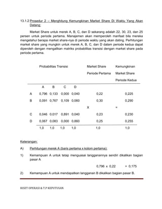 RISET OPERASI & T.P KEPUTUSAN
13.1.2 Prosedur 2 – Menghitung Kemungkinan Market Share Di Waktu Yang Akan
Datang:
Market Share untuk merek A, B, C, dan D sekarang adalah 22, 30, 23, dan 25
persen untuk periode pertama. Manajemen akan memperoleh manfaat bila mereka
mengetahui berapa market share-nya di periode waktu yang akan dating. Perhitungan
market share yang mungkin untuk merek A, B, C, dan D dalam periode kedua dapat
diperoleh dengan mengalikan matriks probabilitas transisi dengan market share pada
periode pertama.
Probabilitas Transisi Market Share Kemungkinan
Periode Pertama Market Share
Periode Kedua
A B C D
A 0,796 0,133 0,000 0,040 0,22 0,225
B 0,091 0,767 0,109 0,060 0,30 0,290
X =
C 0,046 0,017 0,891 0,040 0,23 0,230
D 0,067 0,083 0,000 0,860 0,25 0,255
1,0 1,0 1,0 1,0 1,0 1,0
Keterangan:
A) Perhitungan merek A (baris pertama x kolom pertama):
1) Kemampuan A untuk tetap menguasai langganannya sendiri dikalikan bagian
pasar A
0,796 x 0,22 = 0,175
2) Kemampuan A untuk mendapatkan langganan B dikalikan bagian pasar B.
 