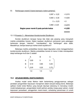 RISET OPERASI & T.P KEPUTUSAN
D) Perhitungan merek D (baris keempat x kolom pertama):
0,067 x 0,22 = 0,015
0,083 x 0,30 = 0,025
0 x 0,23 = 0
0,860 x 0,25 = 0,215
Bagian pasar merek D pada periode kedua = 0,255
======
13.1.3 Prosedur 3 – Menentukan Kondisi-kondisi Ekuilibrium:
Kondisi ekuilibrium tercapai hanya bila tidak ada pesaing yang mengubah
matriks probabilitas transisi. Dalam keadaan ekulibirium pertukaran para pelanggan
berkenaan dengan “retention”, “mendapatkan”, dan “kehilangan” akan statik.
Masalahnya, berapa besarnya market share equilibrium?
Beberapa matriks probabilitas transisi dapat digunakan untuk menggambarkan
kondisi-kondisi ekuilibrium. Matriks probabilitas transisi di mana A tidak mendapatkan
tetapi kehilangan ke B dan C adalah:
A B C
A 0,85 0 0
B 0,10 0,80 0,25
C 0,05 0,20 0,75
1,0 1,0 1,0
13.2 APLIKASI MODEL RANTAI MARKOV:
Analisa model rantai Markov telah berkembang penggunaannya sebagai
peralatan pengambilan keputusan manajemen dalam banyak bidang bisnis. Beberapa
aplikasi model rantai Markov yang banyak dijumpai sekarang ini mencakup model-
model kebijaksanaan, pengendalian kredit optimal, perilaku harga pasar saham, model
keputusan persediaan, penggantian mesin-mesin, scheduling penerimaan di rumah
 