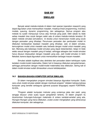 RISET OPERASI & T.P KEPUTUSAN
BAB XIV
SIMULASI
Banyak sekali metode-metode di dalam riset operasi (operation research) yang
dapat digunakan untuk memecahkan masalah, misalnya linear programming, inventory
models, queuing, dynamic programming, dan sebagainya. Semua program atau
metode itu sudah mempunyai rumus atau formula yang pasti. Oleh sebab itu tidak
setiap masalah bisa cocok dengan salah satu di antara metode-metode tersebut. Di
dalam metode simulasi (simulation) ini dicoba untuk menemukan model yang cocok
dengan persoalan yang dihadapi. Perumusan persoalan dan pembuatan model ini
dilakukan berdasarkan keadaan masalah yang dihadapi. Jadi, di dalam simulasi,
kemungkinan model untuk masalah satu berbeda dengan model untuk masalah yang
lain. Memang ada beberapa model simulasi yang dapat distandardisir, tetapi ini tidak
selalu sesuai dengan masalah yang di hadapi, sehingga sebagian dari model simulasi
harus disusun disesuaikan dengan masalah yang ada. Jadi model simulasi ini lebih
fleksibel, karena dapat digunakan untuk memecahkan berbagai macam masalah.
Simulasi adalah duplikasi atau abstraksi dari persoalan dalam kehidupan nyata
kedalam model-model matematika. Dalam hal ini biasanya dilakukan penyederhanaan,
sehingga pemecahan dengan model-model matematika bisa dilakukan. Sering kali di
dalam model simulasi sudah dimasukkan unsure ketidakpastian.
14.1 BAHASA-BAHASA KOMPUTER UNTUK SIMULASI:
Di dalam mengerjakan program simulasi biasanya digunakan komputer. Suatu
cara untuk model simulasi adalah dengan membuat program1
didalam bahasa-bahasa
komputer yang bersifat serbaguna (general purpose languages) seperti FORTRAN,
ALGOL.
1
Program adalah kumpulan instruksi yang urutannya jelas dan pasti, yang
sengaja disusun untuk suatu tujuan pengolahan tertentu. Di dalam program itu
dicantumkan hubungan-hubungan matematis di antara variabel-variabel yang ada,
hitungan-hitungan yang harus dilakukan, urutan-urutan mengerjakan yang seharusnya
dilakukan komputer, dan sebagainya.
 