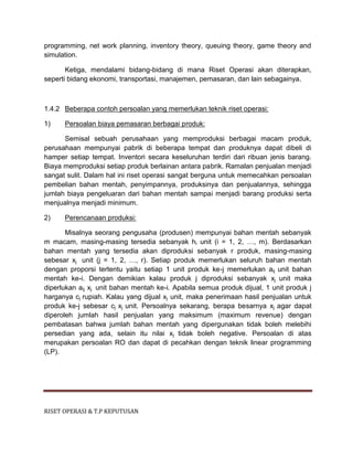 RISET OPERASI & T.P KEPUTUSAN
programming, net work planning, inventory theory, queuing theory, game theory and
simulation.
Ketiga, mendalami bidang-bidang di mana Riset Operasi akan diterapkan,
seperti bidang ekonomi, transportasi, manajemen, pemasaran, dan lain sebagainya.
1.4.2 Beberapa contoh persoalan yang memerlukan teknik riset operasi:
1) Persoalan biaya pemasaran berbagai produk:
Semisal sebuah perusahaan yang memproduksi berbagai macam produk,
perusahaan mempunyai pabrik di beberapa tempat dan produknya dapat dibeli di
hamper setiap tempat. Inventori secara keseluruhan terdiri dari ribuan jenis barang.
Biaya memproduksi setiap produk berlainan antara pabrik. Ramalan penjualan menjadi
sangat sulit. Dalam hal ini riset operasi sangat berguna untuk memecahkan persoalan
pembelian bahan mentah, penyimpannya, produksinya dan penjualannya, sehingga
jumlah biaya pengeluaran dari bahan mentah sampai menjadi barang produksi serta
menjualnya menjadi minimum.
2) Perencanaan produksi:
Misalnya seorang pengusaha (produsen) mempunyai bahan mentah sebanyak
m macam, masing-masing tersedia sebanyak hi unit (i = 1, 2, …, m). Berdasarkan
bahan mentah yang tersedia akan diproduksi sebanyak r produk, masing-masing
sebesar xj unit (j = 1, 2, …, r). Setiap produk memerlukan seluruh bahan mentah
dengan proporsi tertentu yaitu setiap 1 unit produk ke-j memerlukan aij unit bahan
mentah ke-i. Dengan demikian kalau produk j diproduksi sebanyak xj unit maka
diperlukan aij xj unit bahan mentah ke-i. Apabila semua produk dijual, 1 unit produk j
harganya cj rupiah. Kalau yang dijual xj unit, maka penerimaan hasil penjualan untuk
produk ke-j sebesar cj xj unit. Persoalnya sekarang, berapa besarnya xj agar dapat
diperoleh jumlah hasil penjualan yang maksimum (maximum revenue) dengan
pembatasan bahwa jumlah bahan mentah yang dipergunakan tidak boleh melebihi
persedian yang ada, selain itu nilai xj tidak boleh negative. Persoalan di atas
merupakan persoalan RO dan dapat di pecahkan dengan teknik linear programming
(LP).
 