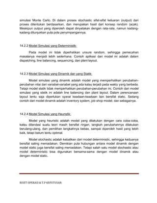 RISET OPERASI & T.P KEPUTUSAN
simulasi Monte Carlo. Di dalam proses stochastic sifat-sifat keluaran (output) dari
proses ditentukan berdasarkan, dan merupakan hasil dari konsep random (acak).
Meskipun output yang diperoleh dapat dinyatakan dengan rata-rata, namun kadang-
kadang ditunjukkan pula pola penyimpangannya.
14.2.2 Model Simulasi yang Deterministik:
Pada model ini tidak diperhatikan unsure random, sehingga pemecahan
masalanya menjadi lebih sederhana. Contoh aplikasi dari model ini adalah dalam
dispatching, line balancing, sequencing, dan plant layout.
14.2.3 Model Simulasi yang Dinamik dan yang Statik:
Model simulasi yang dinamik adalah model yang memperhatikan perubahan-
perubahan nilai dari variabel-variabel yang ada kalau terjadi pada waktu yang berbeda.
Tetapi model statik tidak memperhatikan perubahan-perubahan ini. Contoh dari model
simulasi yang statik ini adalah line balancing dan plant layout. Dalam perencanaan
layout tentu saja diperlukan syarat keadaan-keadaan lain bersifat static. Sedang
contoh dari model dinamik adalah inventory system, job shop model, dan sebagainya.
14.2.4 Model Simulasi yang Heuristik:
Model yang heuristic adalah model yang dilakukan dengan cara coba-coba,
kalau dilandasi suatu teori masih bersifat ringan, langkah perubahannya dilakukan
berulang-ulang, dan pemilihan langkahnya bebas, sampai diperoleh hasil yang lebih
baik, tetapi belum tentu optimal.
Model stochastic adalah kebalikan dari model deterministic, sehingga keduanya
bersifat saling meniadakan. Demikian pula hubungan antara model dinamik dengan
model static juga bersifat saling meniadakan. Tetapi salah satu model stochastic atau
model deterministic bisa digunakan bersama-sama dengan model dinamik atau
dengan model static.
 